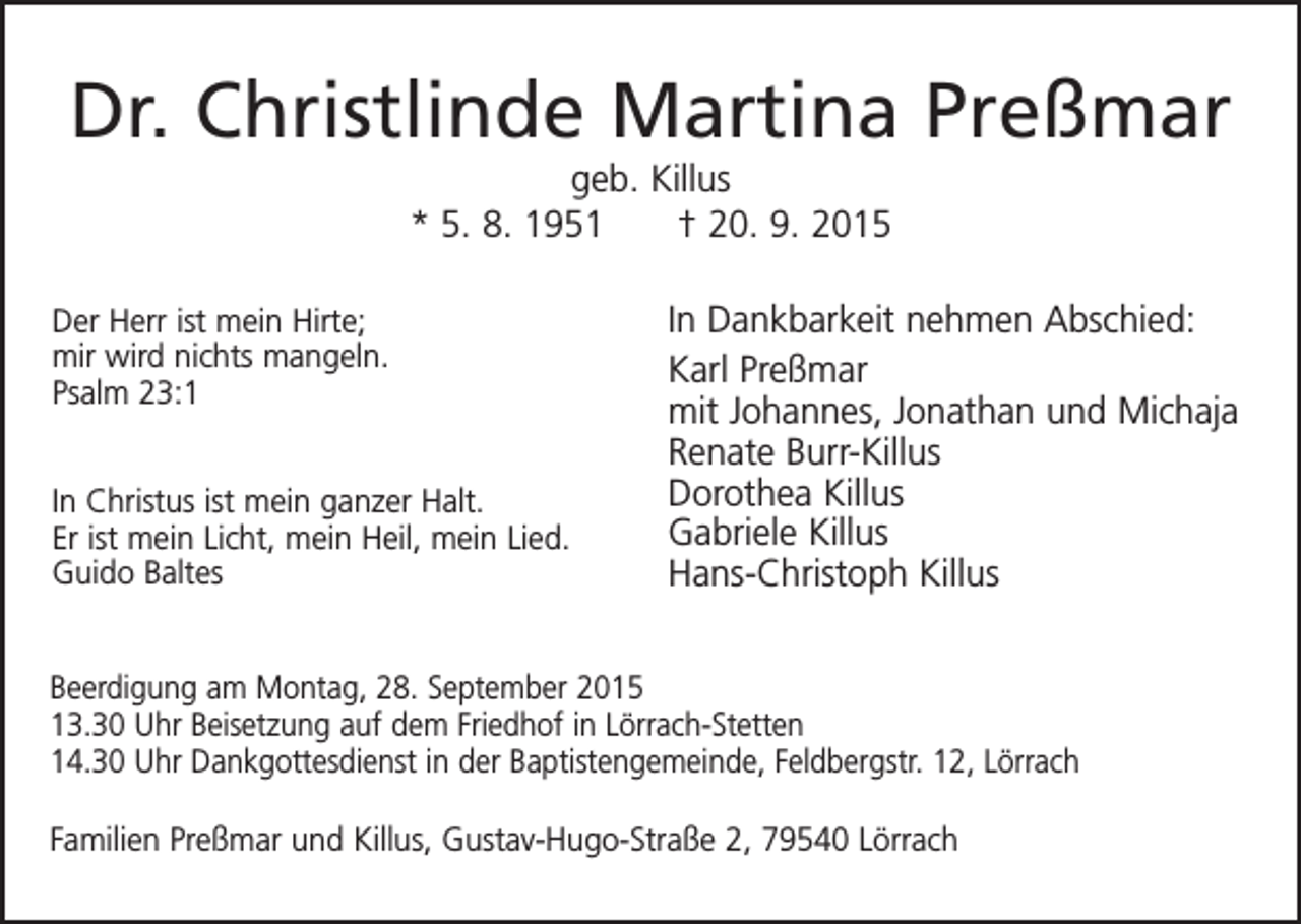 <p>Dr. Christlinde Martina Preßmar<br />geb. Killus<br />* 5. 8. 1951 † 20. 9. 2015<br />Der Herr ist mein Hirte;<br />mir wird nichts mangeln.<br />Psalm 23:1<br />In Christus ist mein ganzer Halt.<br />Er ist mein Licht, mein Heil, mein Lied.<br />Guido Baltes</p><p>In Dankbarkeit nehmen Abschied:<br />Karl Preßmar<br />mit Johannes, Jonathan und Michaja<br />Renate Burr-Killus<br />Dorothea Killus<br />Gabriele Killus<br />Hans-Christoph Killus</p><p>Beerdigung am Montag, 28. September 2015<br />13.30 Uhr Beisetzung auf dem Friedhof in Lörrach-Stetten<br />14.30 Uhr Dankgottesdienst in der Baptistengemeinde, Feldbergstr. 12, Lörrach<br />Familien Preßmar und Killus, Gustav-Hugo-Straße 2, 79540 Lörrach</p>