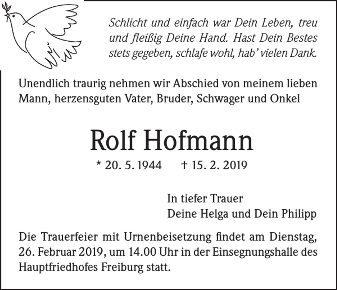<p>Schlicht und einfach war Dein Leben, treu<br />und fleißig Deine Hand. Hast Dein Bestes<br />stets gegeben, schlafe wohl, hab’ vielen Dank.<br />Unendlich traurig nehmen wir Abschied von meinem lieben<br />Mann, herzensguten Vater, Bruder, Schwager und Onkel</p><p>Rolf Hofmann<br />* 20. 5. 1944</p><p>† 15. 2. 2019</p><p>In tiefer Trauer<br />Deine Helga und Dein Philipp<br />Die Trauerfeier mit Urnenbeisetzung findet am Dienstag,<br />26. Februar 2019, um 14.00 Uhr in der Einsegnungshalle des<br />Hauptfriedhofes Freiburg statt.</p>
