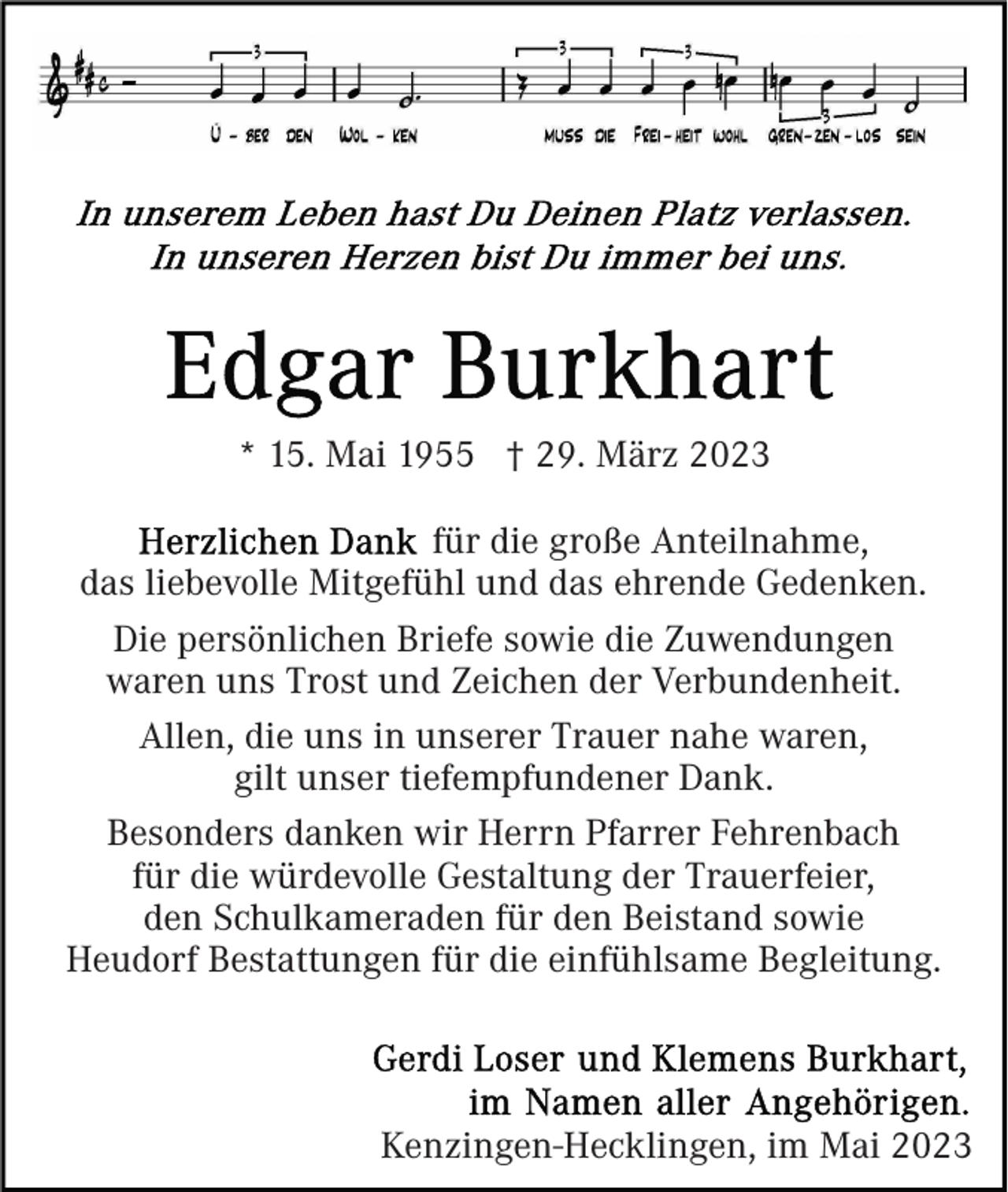 <p>* 15. Mai 1955 † 29. März 2023<br />für die große Anteilnahme,<br />das liebevolle Mitgefühl und das ehrende Gedenken.<br />Die persönlichen Briefe sowie die Zuwendungen<br />waren uns Trost und Zeichen der Verbundenheit.<br />Allen, die uns in unserer Trauer nahe waren,<br />gilt unser tiefempfundener Dank.<br />Besonders danken wir Herrn Pfarrer Fehrenbach<br />für die würdevolle Gestaltung der Trauerfeier,<br />den Schulkameraden für den Beistand sowie<br />Heudorf Bestattungen für die einfühlsame Begleitung.</p><p>Kenzingen-Hecklingen, im Mai 2023</p>