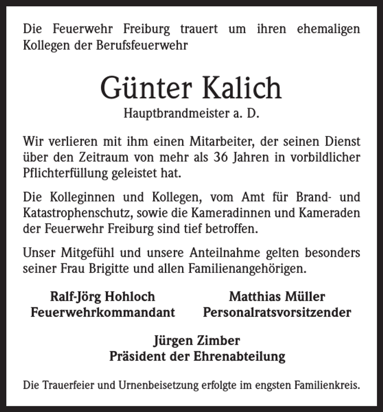 <p>Die Feuerwehr Freiburg trauert um ihren ehemaligen<br />­Kollegen der Berufsfeuerwehr</p><p>Günter Kalich<br />Hauptbrandmeister a. D.</p><p>Wir verlieren mit ihm einen Mitarbeiter, der seinen Dienst<br />über den Zeitraum von mehr als 36 Jahren in vorbildlicher<br />Pflichterfüllung geleistet hat.<br />Die Kolleginnen und Kollegen, vom Amt für Brand- und<br />Katastrophenschutz, sowie die Kameradinnen und Kameraden<br />der Feuerwehr Freiburg sind tief betroffen.<br />Unser Mitgefühl und unsere Anteilnahme gelten besonders<br />seiner Frau Brigitte und allen Familienangehörigen.</p><p>Ralf-Jörg Hohloch<br />Feuerwehrkommandant</p><p>Matthias Müller<br />Personalratsvorsitzender</p><p>Jürgen Zimber<br />Präsident der Ehrenabteilung</p><p>Die Trauerfeier und Urnenbeisetzung erfolgte im engsten Familienkreis.</p>