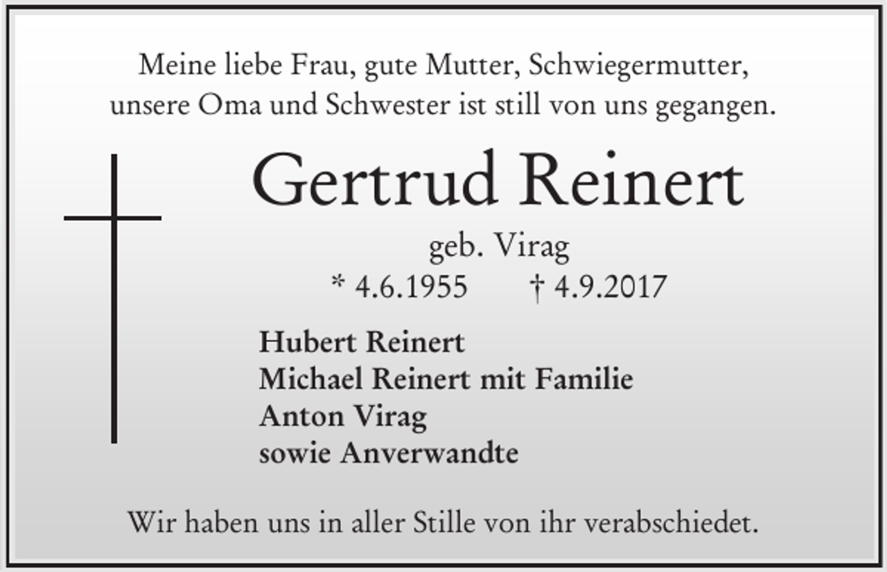 <p>Meine liebe Frau, gute Mutter, Schwiegermutter,<br />unsere Oma und Schwester ist still von uns gegangen.</p><p>Gertrud Reinert<br />geb. Virag<br />* 4.6.1955<br />† 4.9.2017<br />Hubert Reinert<br />Michael Reinert mit Familie<br />Anton Virag<br />sowie Anverwandte<br />Wir haben uns in aller Stille von ihr verabschiedet.</p>