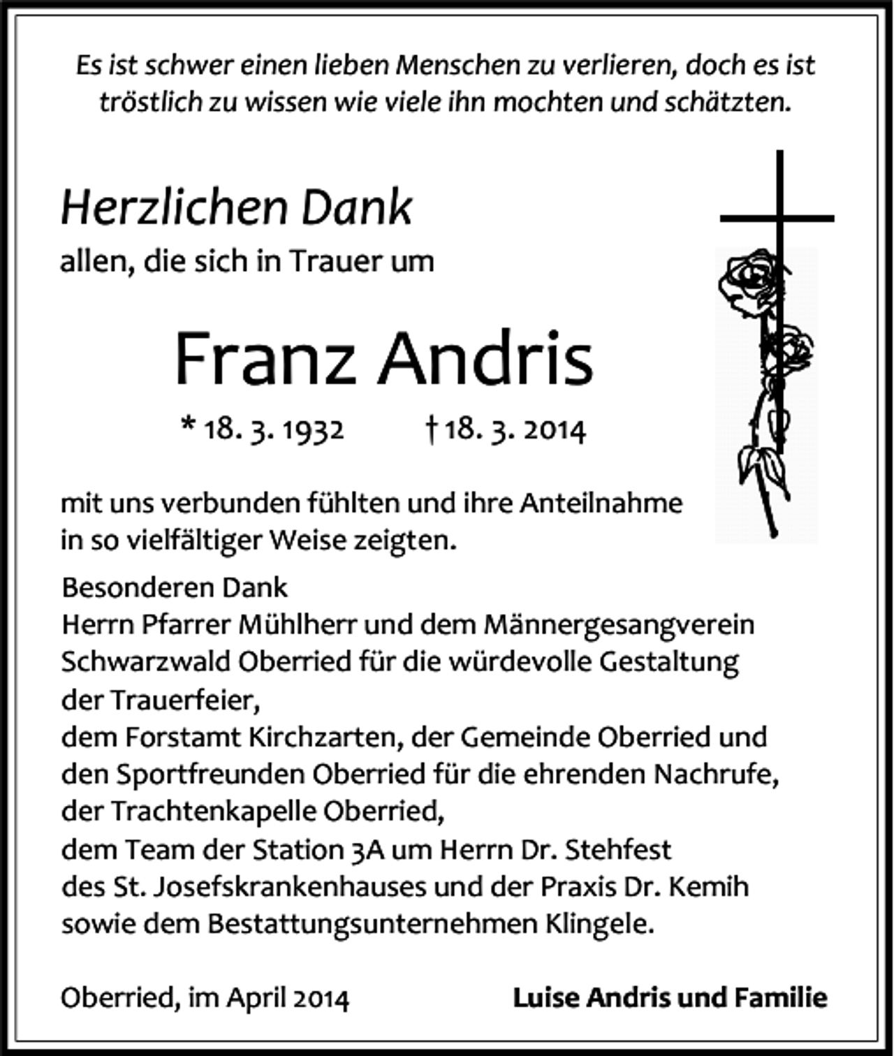 <p>Es ist schwer einen lieben Menschen zu verlieren, doch es ist<br />tröstlich zu wissen wie viele ihn mochten und schätzten.</p><p>Herzlichen Dank</p><p>allen, die sich in Trauer um</p><p>Franz Andris<br />* 18. 3. 1932</p><p>† 18. 3. 2014</p><p>mit uns verbunden fühlten und ihre Anteilnahme<br />in so vielfältiger Weise zeigten.<br />Besonderen Dank<br />Herrn Pfarrer Mühlherr und dem Männergesangverein<br />Schwarzwald Oberried für die würdevolle Gestaltung<br />der Trauerfeier,<br />dem Forstamt Kirchzarten, der Gemeinde Oberried und<br />den Sportfreunden Oberried für die ehrenden Nachrufe,<br />der Trachtenkapelle Oberried,<br />dem Team der Station 3A um Herrn Dr. Stehfest<br />des St. Josefskrankenhauses und der Praxis Dr. Kemih<br />sowie dem Bestattungsunternehmen Klingele.<br />Oberried, im April 2014</p><p>Luise Andris und Familie</p>