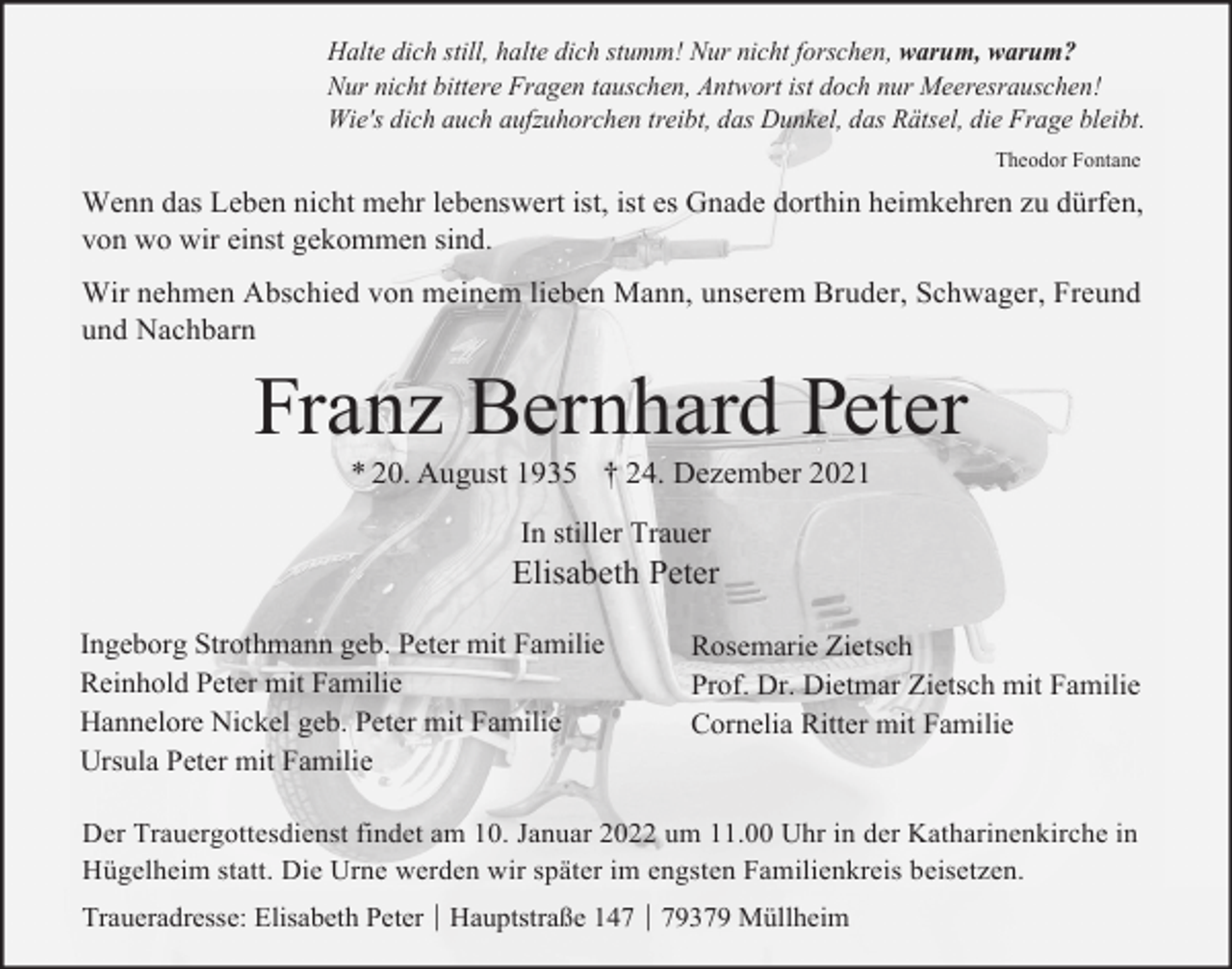 <p>Halte dich still, halte dich stumm! Nur nicht forschen, warum, warum?<br />Nur nicht bittere Fragen tauschen, Antwort ist doch nur Meeresrauschen!<br />Wie's dich auch aufzuhorchen treibt, das Dunkel, das Rätsel, die Frage bleibt.<br />Theodor Fontane</p><p>Wenn das Leben nicht mehr lebenswert ist, ist es Gnade dorthin heimkehren zu dürfen,<br />von wo wir einst gekommen sind.<br />Wir nehmen Abschied von meinem lieben Mann, unserem Bruder, Schwager, Freund<br />und Nachbarn</p><p>Franz Bernhard Peter<br />* 20. August 1935 † 24. Dezember 2021<br />In stiller Trauer</p><p>Elisabeth Peter<br />Ingeborg Strothmann geb. Peter mit Familie<br />Reinhold Peter mit Familie<br />Hannelore Nickel geb. Peter mit Familie<br />Ursula Peter mit Familie</p><p>Rosemarie Zietsch<br />Prof. Dr. Dietmar Zietsch mit Familie<br />Cornelia Ritter mit Familie</p><p>Der Trauergottesdienst findet am 10. Januar 2022 um 11.00 Uhr in der Katharinenkirche in<br />Hügelheim statt. Die Urne werden wir später im engsten Familienkreis beisetzen.<br />Traueradresse: Elisabeth Peter │ Hauptstraße 147 │ 79379 Müllheim</p>