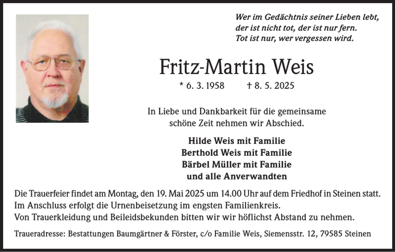 <p>Wer im Gedächtnis seiner Lieben lebt,<br />der ist nicht tot, der ist nur fern.<br />Tot ist nur, wer vergessen wird.</p><p>Fritz-Martin Weis<br />* 6. 3. 1958</p><p>† 8. 5. 2025</p><p>In Liebe und Dankbarkeit für die gemeinsame<br />schöne Zeit nehmen wir Abschied.<br />Hilde Weis mit Familie<br />Berthold Weis mit Familie<br />Bärbel Müller mit Familie<br />und alle Anverwandten<br />Die Trauerfeier findet am Montag, den 19. Mai 2025 um 14.00 Uhr auf dem Friedhof in Steinen statt.<br />Im Anschluss erfolgt die Urnenbeisetzung im engsten Familienkreis.<br />Von Trauerkleidung und Beileidsbekunden bitten wir wir höflichst Abstand zu nehmen.<br />Traueradresse: Bestattungen Baumgärtner &amp; Förster, c/o Familie Weis, Siemensstr. 12, 79585 Steinen</p>