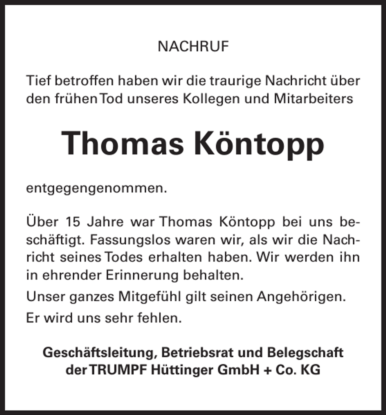 <p>NACHRUF<br />Tief betroffen haben wir die traurige Nachricht über<br />den frühen Tod unseres Kollegen und Mitarbeiters</p><p>Thomas Köntopp<br />entgegengenommen.<br />Über 15 Jahre war Thomas Köntopp bei uns beschäftigt. Fassungslos waren wir, als wir die Nachricht seines Todes erhalten haben. Wir werden ihn<br />in ehrender Erinnerung behalten.<br />Unser ganzes Mitgefühl gilt seinen Angehörigen.<br />Er wird uns sehr fehlen.<br />Geschäftsleitung, Betriebsrat und Belegschaft<br />der TRUMPF Hüttinger GmbH + Co. KG</p>