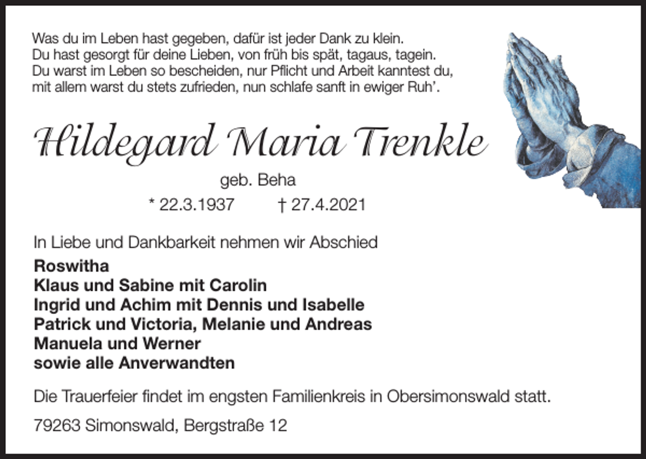 <p>Was du im Leben hast gegeben, dafür ist jeder Dank zu klein.<br />Du hast gesorgt für deine Lieben, von früh bis spät, tagaus, tagein.<br />Du warst im Leben so bescheiden, nur Pflicht und Arbeit kanntest du,<br />mit allem warst du stets zufrieden, nun schlafe sanft in ewiger Ruh’.</p><p>Hildegard Maria Trenkle<br />geb. Beha<br />* 22.3.1937<br />† 27.4.2021<br />In Liebe und Dankbarkeit nehmen wir Abschied<br />Roswitha<br />Klaus und Sabine mit Carolin<br />Ingrid und Achim mit Dennis und Isabelle<br />Patrick und Victoria, Melanie und Andreas<br />Manuela und Werner<br />sowie alle Anverwandten<br />Die Trauerfeier findet im engsten Familienkreis in Obersimonswald statt.<br />79263 Simonswald, Bergstraße 12</p>