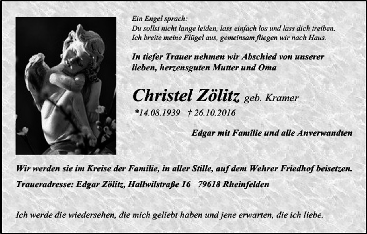 <p>Ein Engel sprach:<br />Du sollst nicht lange leiden, lass einfach los und lass dich treiben.<br />Ich breite meine Flügel aus, gemeinsam fliegen wir nach Haus.</p><p>In tiefer Trauer nehmen wir Abschied von unserer<br />lieben, herzensguten Mutter und Oma</p><p>Christel Zölitz geb. Kramer<br />*14.08.1939 † 26.10.2016<br />Edgar mit Familie und alle Anverwandten<br />Wir werden sie im Kreise der Familie, in aller Stille, auf dem Wehrer Friedhof beisetzen.<br />Traueradresse: Edgar Zölitz, Hallwilstraße 16 79618 Rheinfelden<br />Ich werde die wiedersehen, die mich geliebt haben und jene erwarten, die ich liebe.</p>