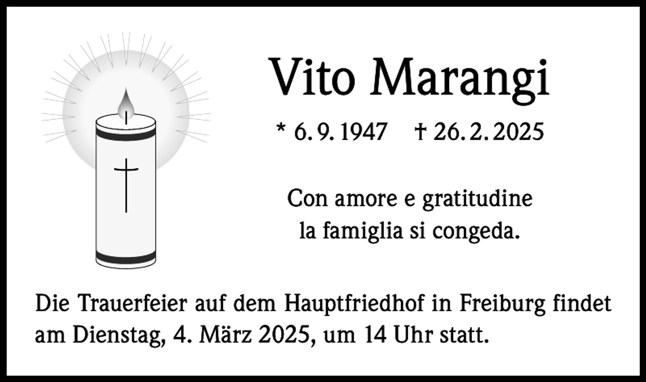 <p>Vito Marangi<br />* 6. 9. 1947 † 26. 2. 2025<br />Con amore e gratitudine<br />la famiglia si congeda.<br />Die Trauerfeier auf dem Hauptfriedhof in Freiburg findet<br />am Dienstag, 4. März 2025, um 14 Uhr statt.</p>