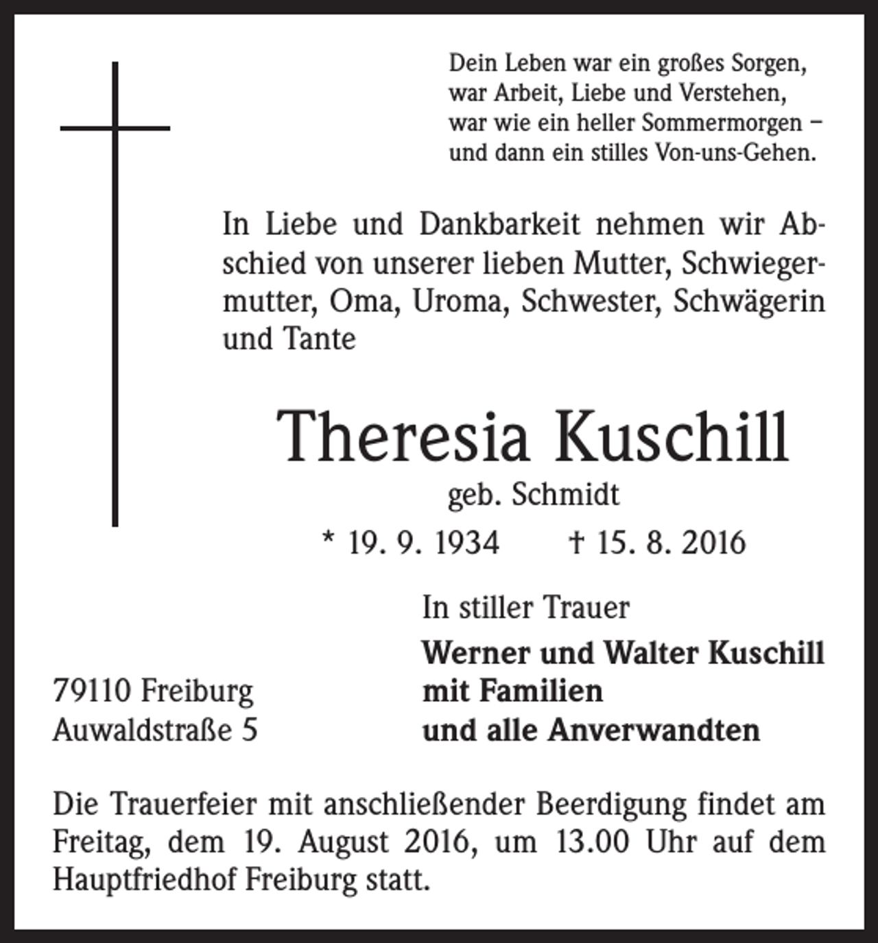 <p>Dein Leben war ein großes Sorgen,<br />war Arbeit, Liebe und Verstehen,<br />war wie ein heller Sommermorgen –<br />und dann ein stilles Von-uns-Gehen.</p><p>In Liebe und Dankbarkeit nehmen wir Abschied von unserer lieben Mutter, Schwiegermutter, Oma, Uroma, Schwester, Schwägerin<br />und Tante</p><p>Theresia Kuschill<br />geb. Schmidt<br />* 19. 9. 1934 † 15. 8. 2016</p><p>79110 Freiburg<br />Auwaldstraße 5</p><p>In stiller Trauer<br />Werner und Walter Kuschill<br />mit Familien<br />und alle Anverwandten</p><p>Die Trauerfeier mit anschließender Beerdigung findet am<br />Freitag, dem 19. August 2016, um 13.00 Uhr auf dem<br />Hauptfriedhof Freiburg statt.</p>