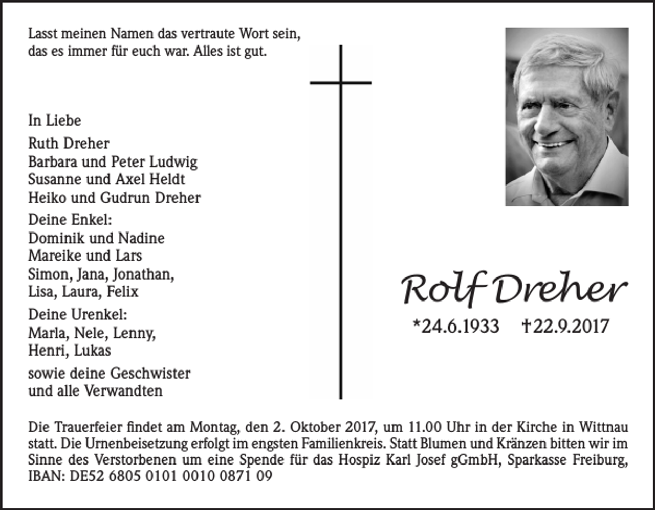 <p>L asst meinen<br />Lasst<br />m ei n e n Namen<br />N a m e n ddas<br />as vvertraute<br />ertr a ut e Wort<br />W ort ssein,<br />ei n,<br />ddas<br />as es<br />m m er ffür<br />ür eeuch<br />u c h war.<br />w ar. Alles<br />All es ist<br />ut.<br />esiimmer<br />ist ggut.</p><p>I n Liebe<br />In<br />Li e b e<br />RRuth<br />ut h Dreher<br />Dr e h er<br />BBarbara<br />ar b ar a uund<br />n d PPeter<br />et er LLudwig<br />u d wi g<br />SSusanne<br />us a n n e und<br />u n d Axel<br />A x el Heldt<br />H el dt<br />Dreher<br />HHeiko<br />ei k o uund<br />n d GGudrun<br />u dr u n Dr<br />e h er<br />DDeine<br />ei n e EEnkel:<br />n k el:<br />DDominik<br />o mi ni k uund<br />n d Nadine<br />N a di n e<br />MMareike<br />ar ei k e u und<br />n d L Lars<br />ars<br />Si<br />m o n, JJana,<br />a n a, JJonathan,<br />o n at h a n,<br />Simon,<br />Lisa,<br />Lis<br />a, LLaura,<br />a ur a, FFelix<br />eli x<br />DDeine<br />ei n e Ur<br />e n k el:<br />Urenkel:<br />MMarla,<br />arl a, NNele,<br />el e, L Lenny,<br />e n n y,<br />HHenri,<br />e nri, LLukas<br />u k as<br />ssowie<br />o wi e deine<br />d ei n e Geschwister<br />G es c h wist er<br />uund<br />n d all<br />e Verwandten<br />V er w a n dt e n<br />alle</p><p>RRolf<br />ol f Dreher<br />Dre h er<br />**24.6.1933<br />2 4. 6. 1 9</p><p>†22.9.2017<br />† . 9. 2 0 1 7</p><p>Di e TrTrauerfeier<br />Die<br />a u erf ei er ﬁfindet<br />n d et aam<br />m Montag,<br />M o nt a g, dden<br />e n 2.2. Oktober<br />O kt o b er 22017,<br />0 1 7, uum<br />m 111.00<br />1. UUhr<br />hr i in<br />n dder<br />er Kir<br />Kirche<br />c h e i in<br />n Wittnau<br />Witt n a u<br />statt.<br />st<br />att. Die<br />Di e Urnenbeisetzung<br />Ur n e n b eis et z u n g erfolgt<br />erf ol gt iimm engsten<br />e n gst e n Familienkreis.<br />F a mili e n kr eis. Statt<br />St att Blumen<br />Bl u m e n und<br />u n d Kränzen<br />Kr ä n z e n bitten<br />bitt e n wir<br />wir iimm<br />Si<br />n n e des<br />d es Verstorbenen<br />V erst or b e n e n um<br />u m ei<br />n e SSpende<br />p e n d e ffür<br />ür ddas<br />as Hospiz<br />H os pi z Karl<br />K arl JJosef<br />os ef ggGmbH,<br />G m b H, SSparkasse<br />p ar k ass e Fr<br />ei b ur g,<br />Sinne<br />eine<br />Freiburg,<br />IIBAN:<br />B A N: DE52<br />D E 5 2 6805<br />6 8 0 5 0101<br />0 1 0 1 001 1 871<br />0 8 7 1</p>
