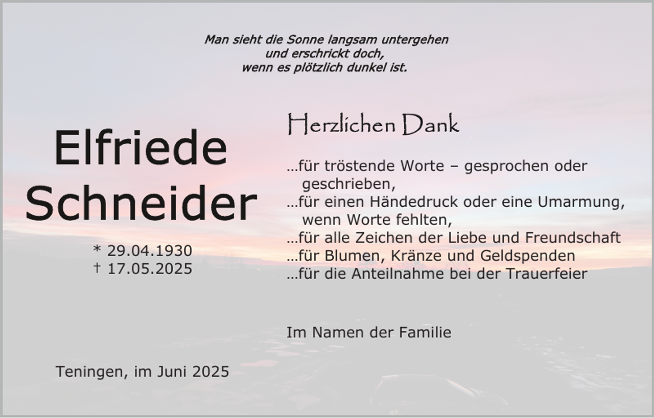 <p>* 29.04.1930<br />† 17.05.2025</p><p>…für tröstende Worte – gesprochen oder<br />geschrieben,<br />…für einen Händedruck oder eine Umarmung,<br />wenn Worte fehlten,<br />…für alle Zeichen der Liebe und Freundschaft<br />…für Blumen, Kränze und Geldspenden<br />…für die Anteilnahme bei der Trauerfeier</p><p>Im Namen der Familie<br />Teningen, im Juni 2025</p>