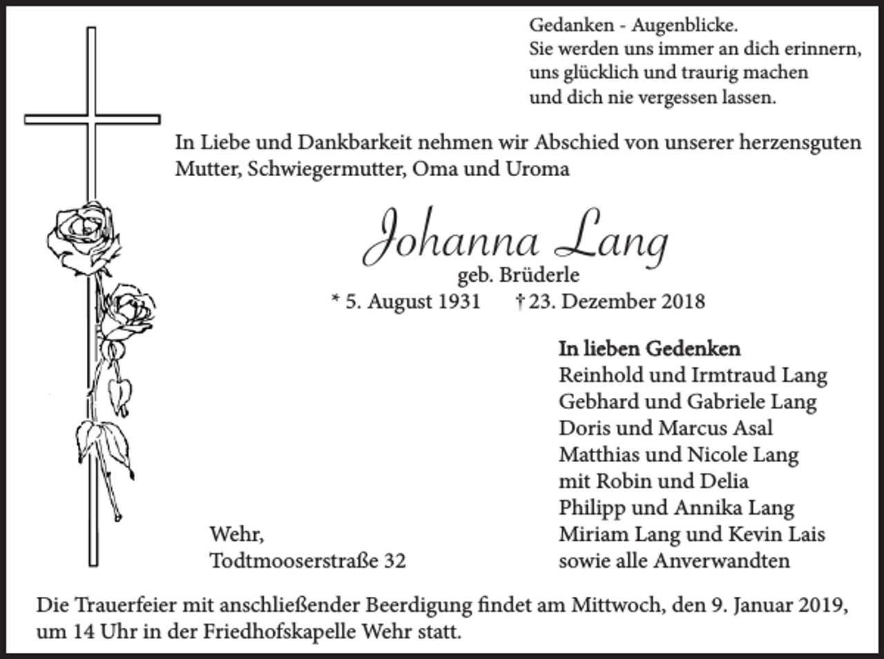 <p>Gedanken - Augenblicke.<br />Sie werden uns immer an dich erinnern,<br />uns glücklich und traurig machen<br />und dich nie vergessen lassen.</p><p>In Liebe und Dankbarkeit nehmen wir Abschied von unserer herzensguten<br />Mutter, Schwiegermutter, Oma und Uroma</p><p>Johanna Lang</p><p>geb. Brüderle<br />* 5. August 1931<br />23. Dezember 2018</p><p>Wehr,<br />Todtmooserstraße 32</p><p>In lieben Gedenken<br />Reinhold und Irmtraud Lang<br />Gebhard und Gabriele Lang<br />Doris und Marcus Asal<br />Matthias und Nicole Lang<br />mit Robin und Delia<br />Philipp und Annika Lang<br />Miriam Lang und Kevin Lais<br />sowie alle Anverwandten</p><p>Die Trauerfeier mit anschließender Beerdigung findet am Mittwoch, den 9. Januar 2019,<br />um 14 Uhr in der Friedhofskapelle Wehr statt.</p>