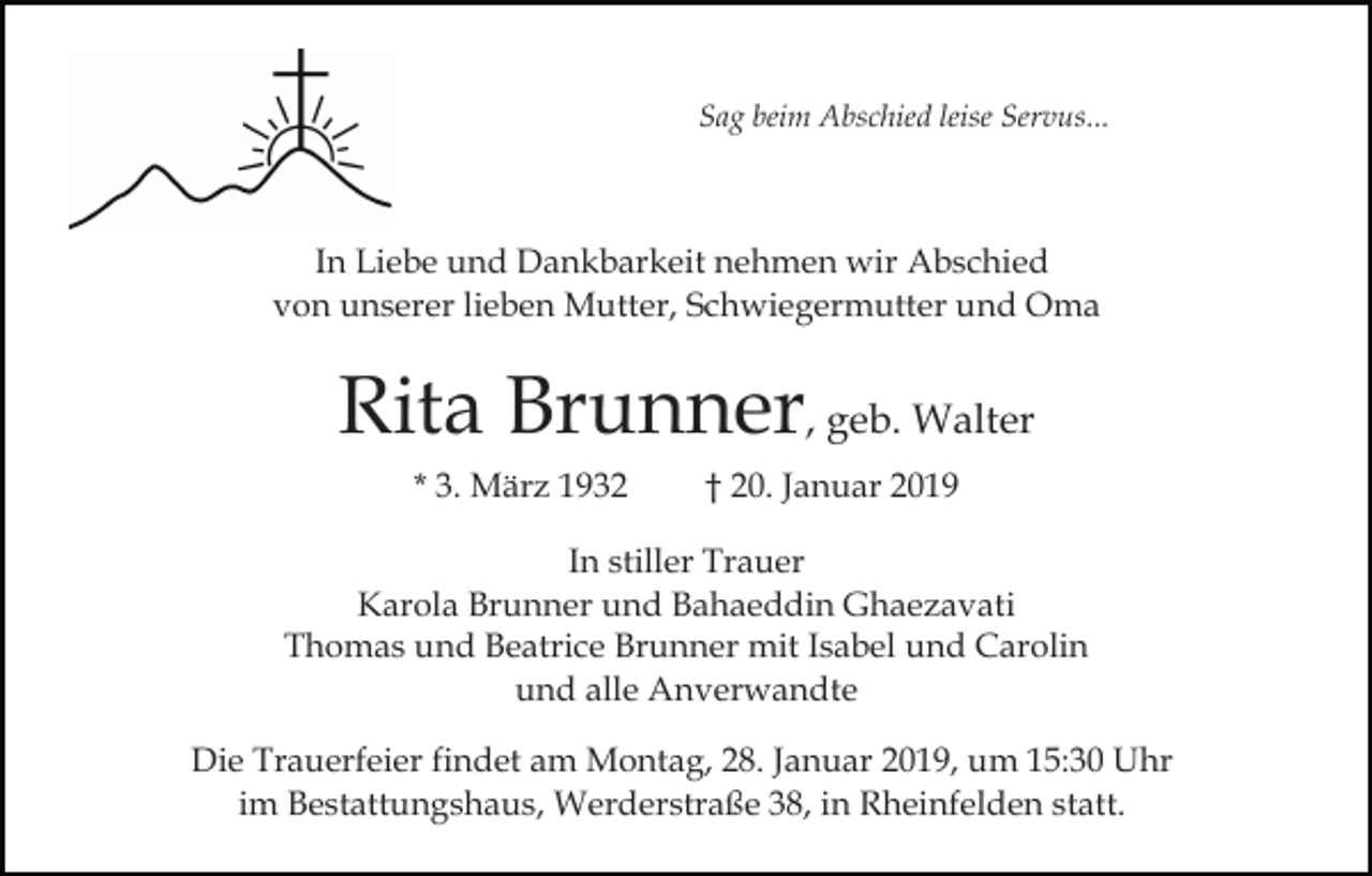 <p>Sag beim Abschied leise Servus...</p><p>In Liebe und Dankbarkeit nehmen wir Abschied<br />von unserer lieben Mutter, Schwiegermutter und Oma</p><p>Rita Brunner, geb. Walter<br />* 3. März 1932</p><p>† 20. Januar 2019</p><p>In stiller Trauer<br />Karola Brunner und Bahaeddin Ghaezavati<br />Thomas und Beatrice Brunner mit Isabel und Carolin<br />und alle Anverwandte<br />Die Trauerfeier findet am Montag, 28. Januar 2019, um 15:30 Uhr<br />im Bestattungshaus, Werderstraße 38, in Rheinfelden statt.</p>
