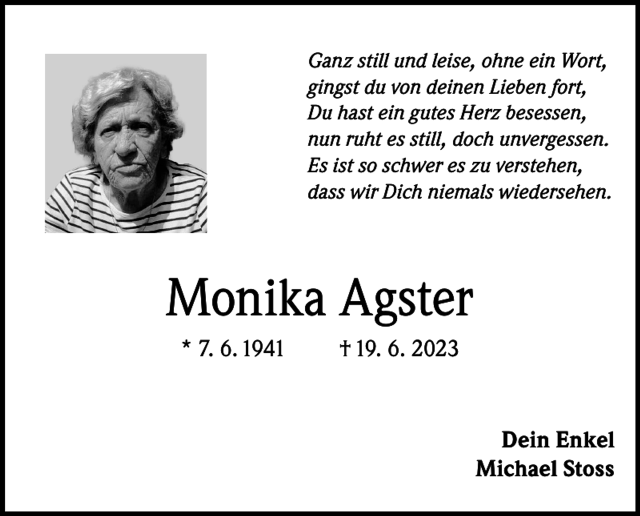 <p>Ganz still und leise, ohne ein Wort,<br />gingst du von deinen Lieben fort,<br />Du hast ein gutes Herz besessen,<br />nun ruht es still, doch unvergessen.<br />Es ist so schwer es zu verstehen,<br />dass wir Dich niemals wiedersehen.</p><p>Monika Agster<br />* 7. 6. 1941</p><p>† 19. 6. 2023</p><p>Dein Enkel<br />Michael Stoss</p>