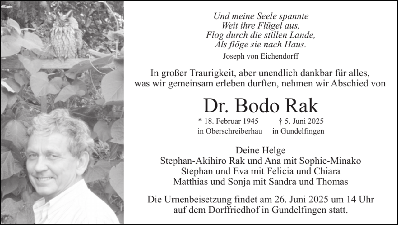 <p>Und meine Seele spannte<br />Weit ihre Flügel aus,<br />Flog durch die stillen Lande,<br />Als flöge sie nach Haus.<br />Joseph von Eichendorff</p><p>In großer Traurigkeit, aber unendlich dankbar für alles,<br />was wir gemeinsam erleben durften, nehmen wir Abschied von</p><p>Dr. Bodo Rak</p><p>* 18. Februar 1945<br />in Oberschreiberhau</p><p>† 5. Juni 2025<br />in Gundelfingen</p><p>Deine Helge<br />Stephan-Akihiro Rak und Ana mit Sophie-Minako<br />Stephan und Eva mit Felicia und Chiara<br />Matthias und Sonja mit Sandra und Thomas<br />Die Urnenbeisetzung findet am 26. Juni 2025 um 14 Uhr<br />auf dem Dorffriedhof in Gundelfingen statt.</p>