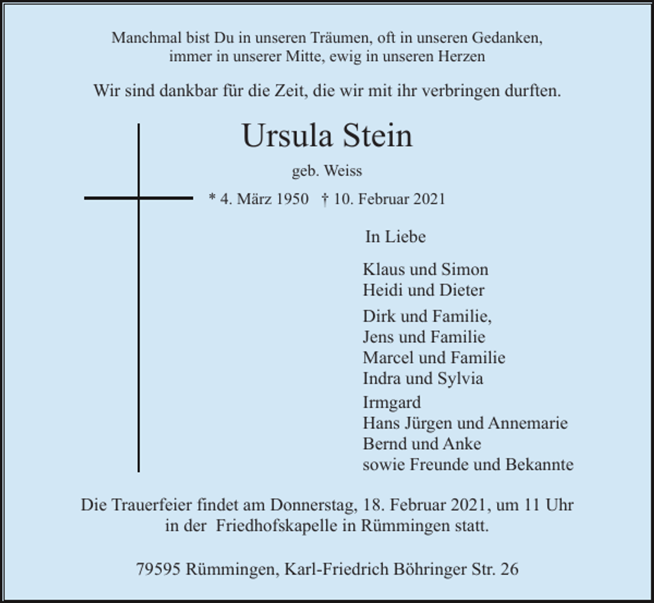 <p>Manchmal bist Du in unseren Träumen, oft in unseren Gedanken,<br />immer in unserer Mitte, ewig in unseren Herzen</p><p>Wir sind dankbar für die Zeit, die wir mit ihr verbringen durften.</p><p>Ursula Stein<br />geb. Weiss<br />* 4. März 1950 † 10. Februar 2021</p><p>In Liebe<br />Klaus und Simon<br />Heidi und Dieter<br />Dirk und Familie,<br />Jens und Familie<br />Marcel und Familie<br />Indra und Sylvia<br />Irmgard<br />Hans Jürgen und Annemarie<br />Bernd und Anke<br />sowie Freunde und Bekannte<br />Die Trauerfeier findet am Donnerstag, 18. Februar 2021, um 11 Uhr<br />in der Friedhofskapelle in Rümmingen statt.<br />79595 Rümmingen, Karl-Friedrich Böhringer Str. 26</p>