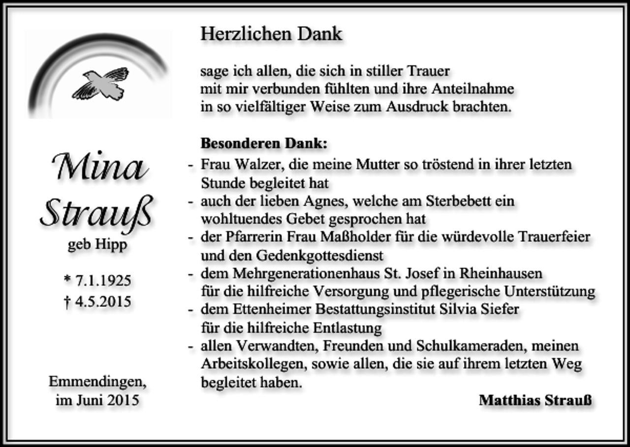 <p>Herzlichen Dank<br />sage ich allen, die sich in stiller Trauer<br />mit mir verbunden fühlten und ihre Anteilnahme<br />in so vielfältiger Weise zum Ausdruck brachten.</p><p>Mina<br />Strauß<br />geb Hipp</p><p>* 7.1.1925<br />† 4.5.2015</p><p>Emmendingen,<br />im Juni 2015</p><p>Besonderen Dank:<br />- Frau Walzer, die meine Mutter so tröstend in ihrer letzten<br />Stunde begleitet hat<br />- auch der lieben Agnes, welche am Sterbebett ein<br />wohltuendes Gebet gesprochen hat<br />- der Pfarrerin Frau Maßholder für die würdevolle Trauerfeier<br />und den Gedenkgottesdienst<br />- dem Mehrgenerationenhaus St. Josef in Rheinhausen<br />für die hilfreiche Versorgung und pflegerische Unterstützung<br />- dem Ettenheimer Bestattungsinstitut Silvia Siefer<br />für die hilfreiche Entlastung<br />- allen Verwandten, Freunden und Schulkameraden, meinen<br />Arbeitskollegen, sowie allen, die sie auf ihrem letzten Weg<br />begleitet haben.<br />Matthias Strauß</p>
