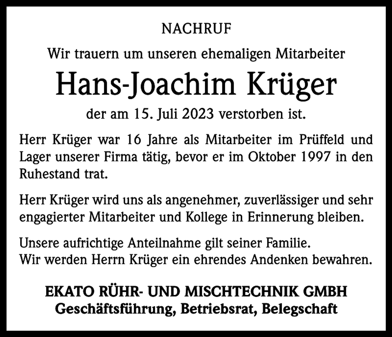 <p>NACHRUF<br />Wir trauern um unseren ehemaligen Mitarbeiter</p><p>Hans-Joachim Krüger<br />der am 15. Juli 2023 verstorben ist.<br />Herr Krüger war 16 Jahre als Mitarbeiter im Prüffeld und<br />Lager unserer Firma tätig, bevor er im Oktober 1997 in den<br />Ruhestand trat.<br />Herr Krüger wird uns als angenehmer, zuverlässiger und sehr<br />engagierter Mitarbeiter und Kollege in Erinnerung bleiben.<br />Unsere aufrichtige Anteilnahme gilt seiner Familie.<br />Wir werden Herrn Krüger ein ehrendes Andenken bewahren.</p><p>EKATO RÜHR- UND MISCHTECHNIK GMBH<br />Geschäftsführung, Betriebsrat, Belegschaft</p>