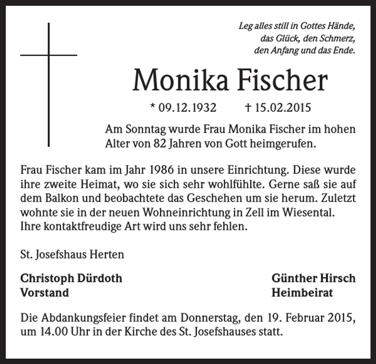 <p>Leg alles still in Gottes Hände,<br />das Glück, den Schmerz,<br />den Anfang und das Ende.</p><p>Monika Fischer<br />* 09.12.1932</p><p>† 15.02.2015</p><p>Am Sonntag wurde Frau Monika Fischer im hohen<br />Alter von 82 Jahren von Gott heimgerufen.<br />Frau Fischer kam im Jahr 1986 in unsere Einrichtung. Diese wurde<br />ihre zweite Heimat, wo sie sich sehr wohlfühlte. Gerne saß sie auf<br />dem Balkon und beobachtete das Geschehen um sie herum. Zuletzt<br />wohnte sie in der neuen Wohneinrichtung in Zell im Wiesental.<br />Ihre kontaktfreudige Art wird uns sehr fehlen.<br />St. Josefshaus Herten<br />Christoph Dürdoth<br />Vorstand</p><p>Günther Hirsch<br />Heimbeirat</p><p>Die Abdankungsfeier findet am Donnerstag, den 19. Februar 2015,<br />um 14.00 Uhr in der Kirche des St. Josefshauses statt.</p>