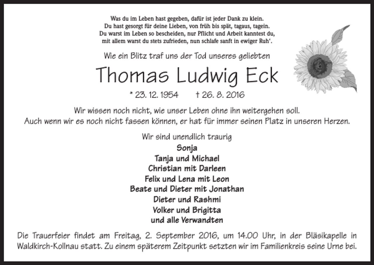 <p>Was du im Leben hast gegeben, dafür ist jeder Dank zu klein.<br />Du hast gesorgt für deine Lieben, von früh bis spät, tagaus, tagein.<br />Du warst im Leben so bescheiden, nur Pflicht und Arbeit kanntest du,<br />mit allem warst du stets zufrieden, nun schlafe sanft in ewiger Ruh‘.</p><p>Wie ein Blitz traf uns der Tod unseres geliebten</p><p>Thomas Ludwig Eck<br />* 23. 12. 1954 † 26. 8. 2016</p><p>Wir wissen noch nicht, wie unser Leben ohne ihn weitergehen soll.<br />Auch wenn wir es noch nicht fassen können, er hat für immer seinen Platz in unseren Herzen.<br />Wir sind unendlich traurig<br />Sonja<br />Tanja und Michael<br />Christian mit Darleen<br />Felix und Lena mit Leon<br />Beate und Dieter mit Jonathan<br />Dieter und Rashmi<br />Volker und Brigitta<br />und alle Verwandten<br />Die Trauerfeier findet am Freitag, 2. September 2016, um 14.00 Uhr, in der Bläsikapelle in<br />­Waldkirch-Kollnau statt. Zu einem späterem Zeitpunkt setzten wir im Familienkreis seine Urne bei.</p>