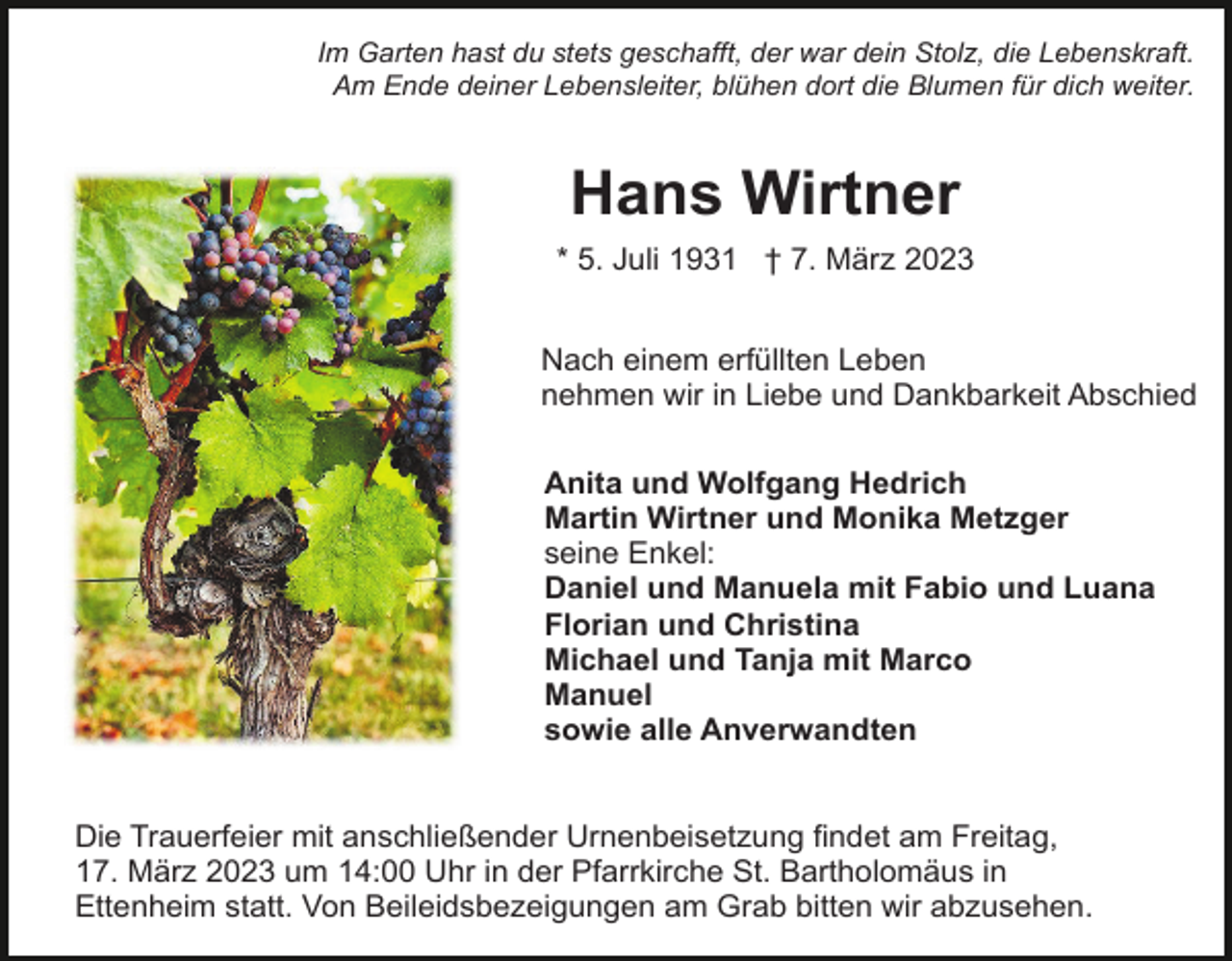 <p>Im Garten hast du stets geschafft, der war dein Stolz, die Lebenskraft.<br />Am Ende deiner Lebensleiter, blühen dort die Blumen für dich weiter.</p><p>Hans Wirtner<br />* 5. Juli 1931 † 7. März 2023<br />Nach einem erfüllten Leben<br />nehmen wir in Liebe und Dankbarkeit Abschied<br />Anita und Wolfgang Hedrich<br />Martin Wirtner und Monika Metzger<br />seine Enkel:<br />Daniel und Manuela mit Fabio und Luana<br />Florian und Christina<br />Michael und Tanja mit Marco<br />Manuel<br />sowie alle Anverwandten<br />Die Trauerfeier mit anschließender Urnenbeisetzung findet am Freitag,<br />17. März 2023 um 14:00 Uhr in der Pfarrkirche St. Bartholomäus in<br />Ettenheim statt. Von Beileidsbezeigungen am Grab bitten wir abzusehen.</p>