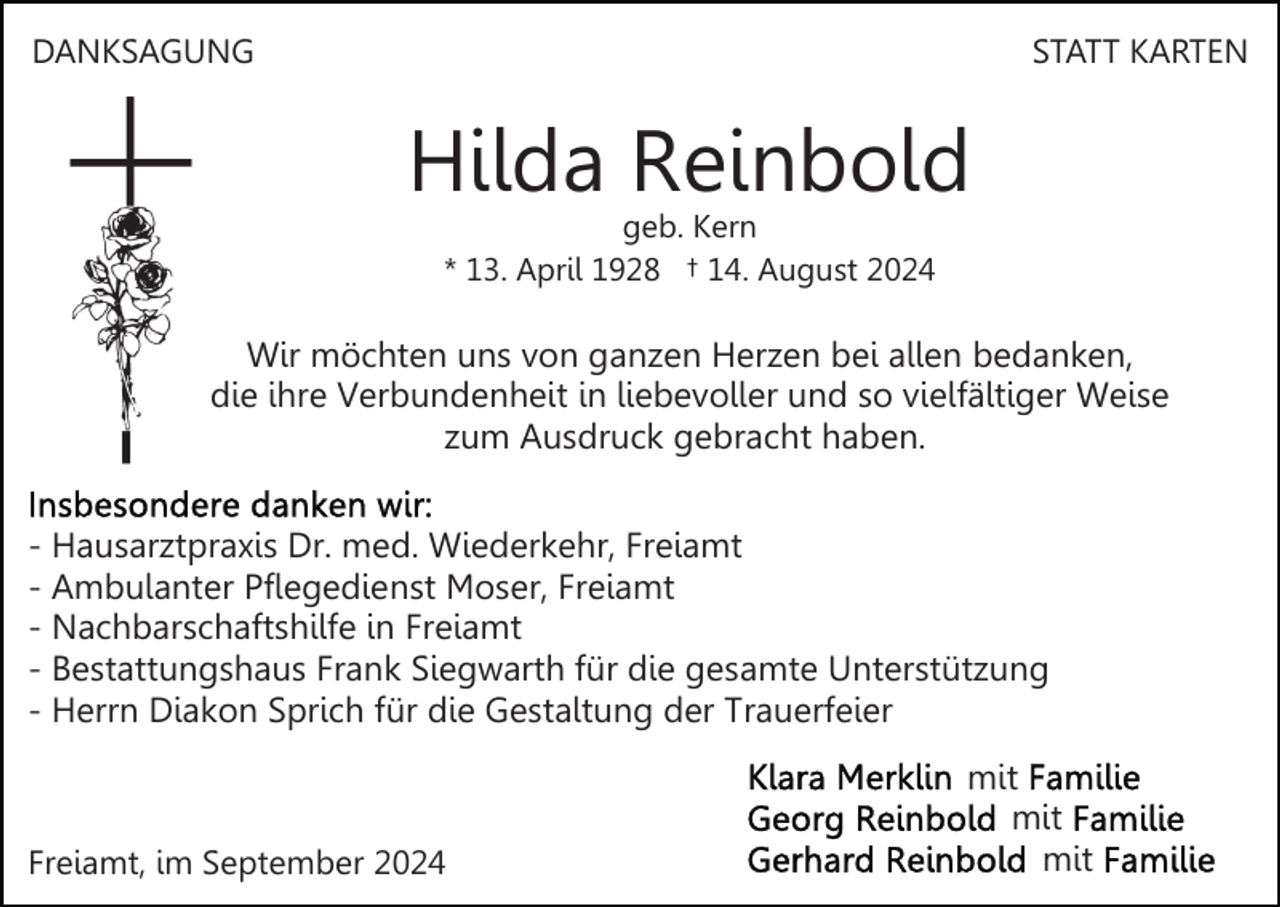 <p>DANKSAGUNG</p><p>STATT KARTEN</p><p>Hilda Reinbold<br />geb. Kern<br />* 13. April 1928 † 14. August 2024</p><p>Wir möchten uns von ganzen Herzen bei allen bedanken,<br />die ihre Verbundenheit in liebevoller und so vielfältiger Weise<br />zum Ausdruck gebracht haben.<br />- Hausarztpraxis Dr. med. Wiederkehr, Freiamt<br />- Ambulanter Pflegedienst Moser, Freiamt<br />- Nachbarschaftshilfe in Freiamt<br />- Bestattungshaus Frank Siegwarth für die gesamte Unterstützung<br />- Herrn Diakon Sprich für die Gestaltung der Trauerfeier</p><p>Freiamt, im September 2024</p><p>mit<br />mit<br />mit</p>