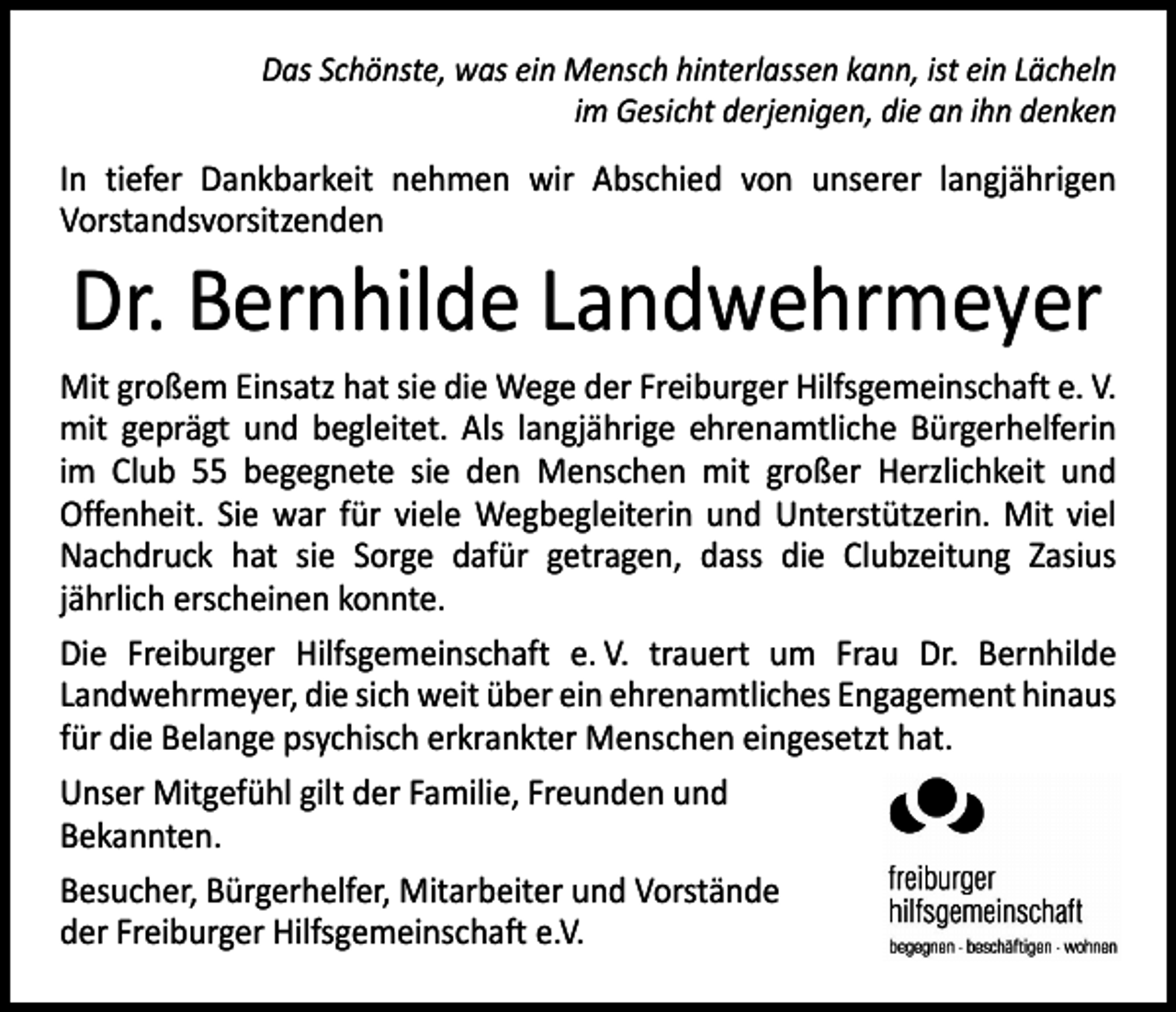 <p>Das Schönste, was ein Mensch hinterlassen kann, ist ein Lächeln<br />im Gesicht derjenigen, die an ihn denken</p><p>In tiefer Dankbarkeit nehmen wir Abschied von unserer langjährigen<br />­Vorstandsvorsitzenden</p><p>Dr. Bernhilde Landwehrmeyer</p><p>Mit großem Einsatz hat sie die Wege der Freiburger Hilfsgemeinschaft e. V.<br />mit geprägt und begleitet. Als langjährige ehrenamtliche Bürgerhelferin<br />im Club 55 begegnete sie den Menschen mit großer Herzlichkeit und<br />­Offenheit. Sie war für viele Wegbegleiterin und Unterstützerin. Mit viel<br />­Nachdruck hat sie Sorge dafür getragen, dass die Clubzeitung Zasius<br />­jährlich erscheinen konnte.<br />Die Freiburger Hilfsgemeinschaft e. V. trauert um Frau Dr. Bernhilde<br />­Landwehrmeyer, die sich weit über ein ehrenamtliches Engagement hinaus<br />für die Belange psychisch erkrankter Menschen eingesetzt hat.<br />Unser Mitgefühl gilt der Familie, Freunden und<br />Bekannten.<br />Besucher, Bürgerhelfer, Mitarbeiter und Vorstände<br />der Freiburger Hilfsgemeinschaft e.V.</p>