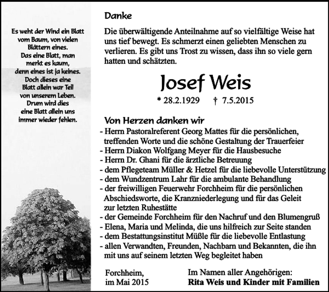 <p>Danke<br />Es weht der Wind ein Blatt<br />vom Baum, von vielen<br />Blättern eines.<br />Das eine Blatt, man<br />merkt es kaum,<br />denn eines ist ja keines.<br />Doch dieses eine<br />Blatt allein war Teil<br />von unserem Leben.<br />Drum wird dies<br />eine Blatt allein uns<br />immer wieder fehlen.</p><p>Die überwältigende Anteilnahme auf so vielfältige Weise hat<br />uns tief bewegt. Es schmerzt einen geliebten Menschen zu<br />verlieren. Es gibt uns Trost zu wissen, dass ihn so viele gern<br />hatten und schätzten.</p><p>Josef Weis</p><p>* 28.2.1929</p><p>† 7.5.2015</p><p>Von Herzen danken wir<br />- Herrn Pastoralreferent Georg Mattes für die persönlichen,<br />treffenden Worte und die schöne Gestaltung der Trauerfeier<br />- Herrn Diakon Wolfgang Meyer für die Hausbesuche<br />- Herrn Dr. Ghani für die ärztliche Betreuung<br />- dem Pflegeteam Müller &amp; Hetzel für die liebevolle Unterstützung<br />- dem Wundzentrum Lahr für die ambulante Behandlung<br />- der freiwilligen Feuerwehr Forchheim für die persönlichen<br />Abschiedsworte, die Kranzniederlegung und für das Geleit<br />zur letzten Ruhestätte<br />- der Gemeinde Forchheim für den Nachruf und den Blumengruß<br />- Elena, Maria und Melinda, die uns hilfreich zur Seite standen<br />- dem Bestattungsinstitut Müßle für die liebevolle Entlastung<br />- allen Verwandten, Freunden, Nachbarn und Bekannten, die ihn<br />mit uns auf seinem letzten Weg begleitet haben<br />Forchheim,<br />im Mai 2015</p><p>Im Namen aller Angehörigen:<br />Rita Weis und Kinder mit Familien</p>