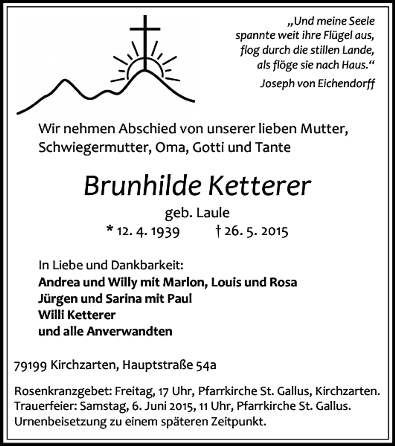 <p>„Und meine Seele<br />spannte weit ihre Flügel aus,<br />flog durch die stillen Lande,<br />als flöge sie nach Haus.“<br />Joseph von Eichendorff</p><p>Wir nehmen Abschied von unserer lieben Mutter,<br />Schwiegermutter, Oma, Gotti und Tante</p><p>Brunhilde Ketterer<br />geb. Laule<br />* 12. 4. 1939<br />† 26. 5. 2015</p><p>In Liebe und Dankbarkeit:<br />Andrea und Willy mit Marlon, Louis und Rosa<br />Jürgen und Sarina mit Paul<br />Willi Ketterer<br />und alle Anverwandten<br />79199 Kirchzarten, Hauptstraße 54a<br />Rosenkranzgebet: Freitag, 17 Uhr, Pfarrkirche St. Gallus, Kirchzarten.<br />Trauerfeier: Samstag, 6. Juni 2015, 11 Uhr, Pfarrkirche St. Gallus.<br />Urnenbeisetzung zu einem späteren Zeitpunkt.</p>
