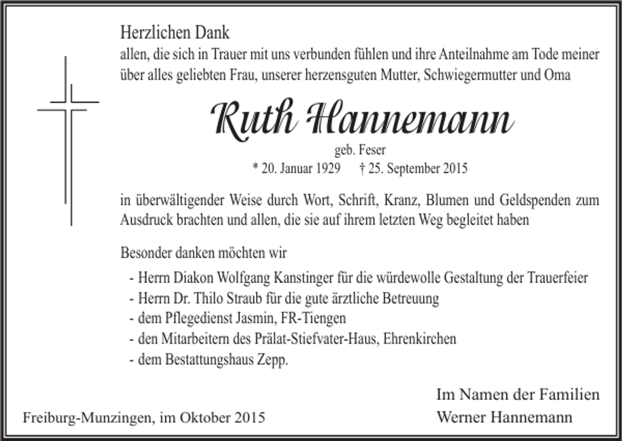 <p>Herzlichen Dank</p><p>allen, die sich in Trauer mit uns verbunden fühlen und ihre Anteilnahme am Tode meiner<br />über alles geliebten Frau, unserer herzensguten Mutter, Schwiegermutter und Oma</p><p>Ruth Hannemann<br />geb. Feser<br />* 20. Januar 1929 † 25. September 2015</p><p>in überwältigender Weise durch Wort, Schrift, Kranz, Blumen und Geldspenden zum<br />Ausdruck brachten und allen, die sie auf ihrem letzten Weg begleitet haben<br />Besonder danken möchten wir<br />- Herrn Diakon Wolfgang Kanstinger für die würdewolle Gestaltung der Trauerfeier<br />- Herrn Dr. Thilo Straub für die gute ärztliche Betreuung<br />- dem Pflegedienst Jasmin, FR-Tiengen<br />- den Mitarbeitern des Prälat-Stiefvater-Haus, Ehrenkirchen<br />- dem Bestattungshaus Zepp.<br />Freiburg-Munzingen, im Oktober 2015</p><p>Im Namen der Familien<br />Werner Hannemann</p>