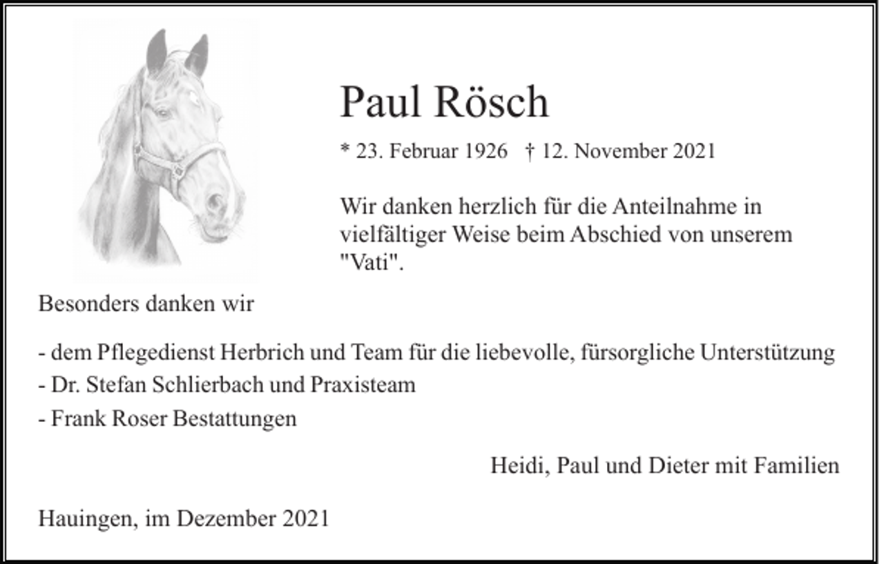 <p>Paul Rösch<br />* 23. Februar 1926 † 12. November 2021</p><p>Wir danken herzlich für die Anteilnahme in<br />vielfältiger Weise beim Abschied von unserem<br />"Vati".<br />Besonders danken wir<br />- dem Pflegedienst Herbrich und Team für die liebevolle, fürsorgliche Unterstützung<br />- Dr. Stefan Schlierbach und Praxisteam<br />- Frank Roser Bestattungen</p><p>Heidi, Paul und Dieter mit Familien<br />Hauingen, im Dezember 2021</p>