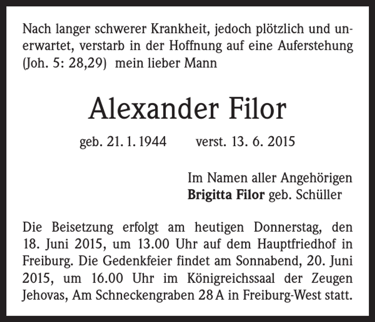 <p>Nach langer schwerer Krankheit, jedoch plötzlich und un­erwartet, verstarb in der Hoffnung auf eine Auferstehung<br />(Joh. 5: 28,29) mein lieber Mann</p><p>Alexander Filor<br />geb. 21. 1. 1944 verst. 13. 6. 2015<br />Im Namen aller Angehörigen<br />Brigitta Filor geb. Schüller<br />Die Beisetzung erfolgt am heutigen Donnerstag, den<br />18. Juni 2015, um 13.00 Uhr auf dem Hauptfriedhof in<br />Freiburg. Die Gedenkfeier findet am Sonnabend, 20. Juni<br />2015, um 16.00 Uhr im Königreichssaal der Zeugen<br />­Jehovas, Am Schneckengraben 28 A in Freiburg-West statt.</p>