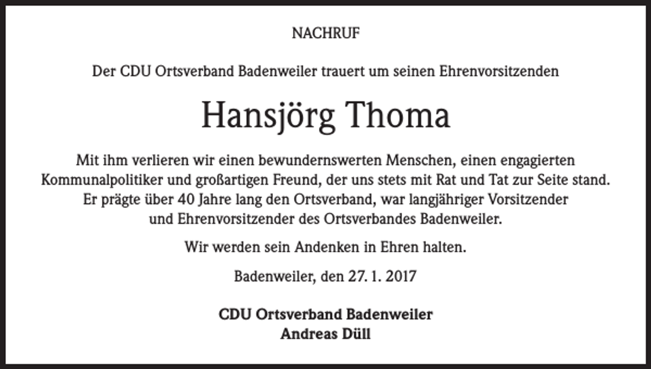 <p>NACHRUF<br />Der CDU Ortsverband Badenweiler trauert um seinen Ehrenvorsitzenden</p><p>Hansjörg Thoma<br />Mit ihm verlieren wir einen bewundernswerten Menschen, einen engagierten<br />Kommunalpolitiker und großartigen Freund, der uns stets mit Rat und Tat zur Seite stand.<br />Er prägte über 40 Jahre lang den Ortsverband, war langjähriger Vorsitzender<br />und Ehrenvorsitzender des Ortsverbandes Badenweiler.<br />Wir werden sein Andenken in Ehren halten.<br />Badenweiler, den 27. 1. 2017<br />CDU Ortsverband Badenweiler<br />Andreas Düll</p>