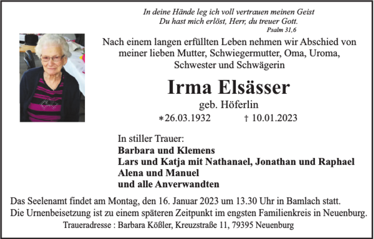 <p>In deine Hände leg ich voll vertrauen meinen Geist<br />Du hast mich erlöst, Herr, du treuer Gott.<br />Psalm 31,6</p><p>Nach einem langen erfüllten Leben nehmen wir Abschied von<br />meiner lieben Mutter, Schwiegermutter, Oma, Uroma,<br />Schwester und Schwägerin</p><p>Irma Elsässer<br />geb. Höferlin<br />* 26.03.1932</p><p>†</p><p>10.01.2023</p><p>In stiller Trauer:<br />Barbara und Klemens<br />Lars und Katja mit Nathanael, Jonathan und Raphael<br />Alena und Manuel<br />und alle Anverwandten<br />Das Seelenamt findet am Montag, den 16. Januar 2023 um 13.30 Uhr in Bamlach statt.<br />Die Urnenbeisetzung ist zu einem späteren Zeitpunkt im engsten Familienkreis in Neuenburg.<br />Traueradresse : Barbara Kößler, Kreuzstraße 11, 79395 Neuenburg</p>