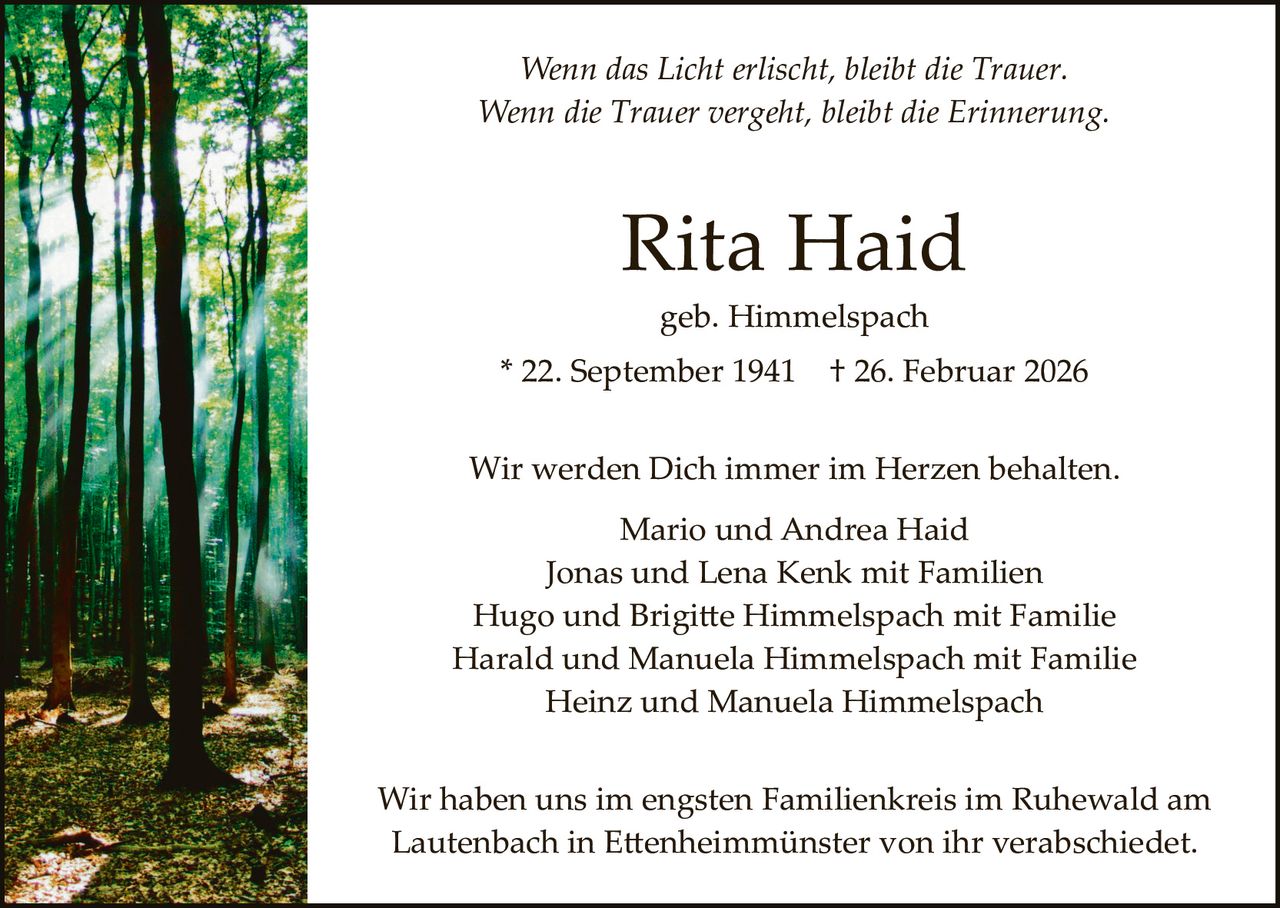 Wenn das Licht erlischt, bleibt die Trauer.
Wenn die Trauer vergeht, bleibt die Erinnerung.

Rita Haid
geb. Himmelspach

* 22. September 1941

† 26. Februar 2026

Wir werden Dich immer im Herzen behalten.
Mario und Andrea Haid
Jonas und Lena Kenk mit Familien
Hugo und Brigi�e Himmelspach mit Familie
Harald und Manuela Himmelspach mit Familie
Heinz und Manuela Himmelspach
Wir haben uns im engsten Familienkreis im Ruhewald am
Lautenbach in E�enheimmünster von ihr verabschiedet.