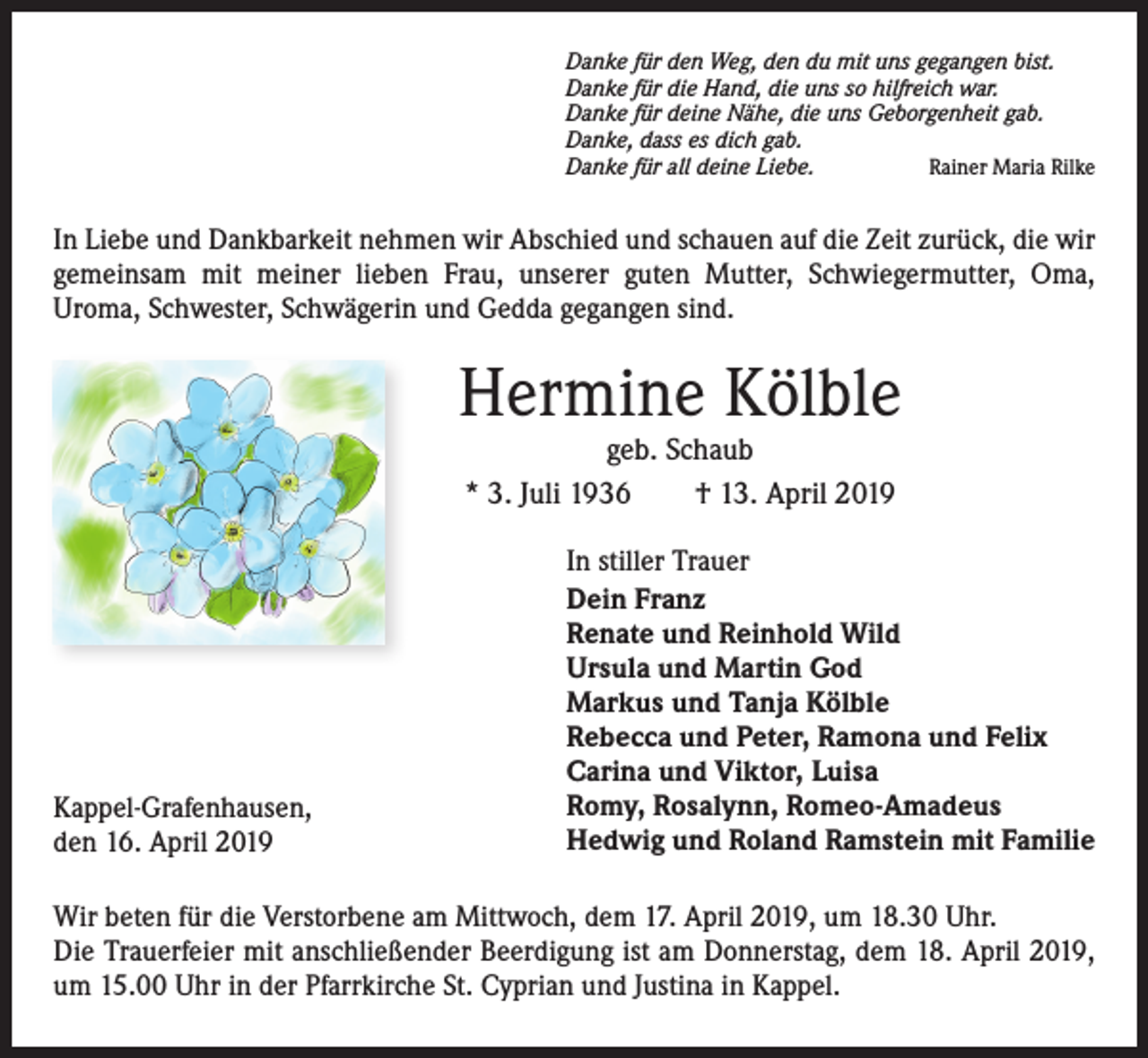 <p>Danke für den Weg, den du mit uns gegangen bist.<br />Danke für die Hand, die uns so hilfreich war.<br />Danke für deine Nähe, die uns Geborgenheit gab.<br />Danke, dass es dich gab.<br />Danke für all deine Liebe.<br />Rainer Maria Rilke</p><p>In Liebe und Dankbarkeit nehmen wir Abschied und schauen auf die Zeit zurück, die wir<br />gemeinsam mit meiner lieben Frau, unserer guten Mutter, Schwiegermutter, Oma,<br />Uroma, Schwester, Schwägerin und Gedda gegangen sind.</p><p>Hermine Kölble<br />geb. Schaub<br />* 3. Juli 1936 † 13. April 2019</p><p>Kappel-Grafenhausen,<br />den 16. April 2019</p><p>In stiller Trauer<br />Dein Franz<br />Renate und Reinhold Wild<br />Ursula und Martin God<br />Markus und Tanja Kölble<br />Rebecca und Peter, Ramona und Felix<br />Carina und Viktor, Luisa<br />Romy, Rosalynn, Romeo-Amadeus<br />Hedwig und Roland Ramstein mit Familie</p><p>Wir beten für die Verstorbene am Mittwoch, dem 17. April 2019, um 18.30 Uhr.<br />Die Trauerfeier mit anschließender Beerdigung ist am Donnerstag, dem 18. April 2019,<br />um 15.00 Uhr in der Pfarrkirche St. Cyprian und Justina in Kappel.</p>