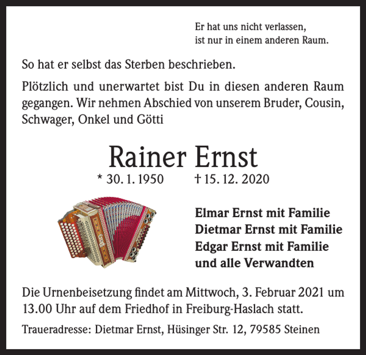 <p>Er hat uns nicht verlassen,<br />ist nur in einem anderen Raum.</p><p>So hat er selbst das Sterben beschrieben.<br />Plötzlich und unerwartet bist Du in diesen anderen Raum<br />gegangen. Wir nehmen Abschied von unserem Bruder, Cousin,<br />Schwager, Onkel und Götti</p><p>Rainer Ernst</p><p>* 30. 1. 1950</p><p>† 15. 12. 2020<br />Elmar Ernst mit Familie<br />Dietmar Ernst mit Familie<br />Edgar Ernst mit Familie<br />und alle Verwandten</p><p>Die Urnenbeisetzung findet am Mittwoch, 3. Februar 2021 um<br />13.00 Uhr auf dem Friedhof in Freiburg-Haslach statt.<br />Traueradresse: Dietmar Ernst, Hüsinger Str. 12, 79585 Steinen</p>