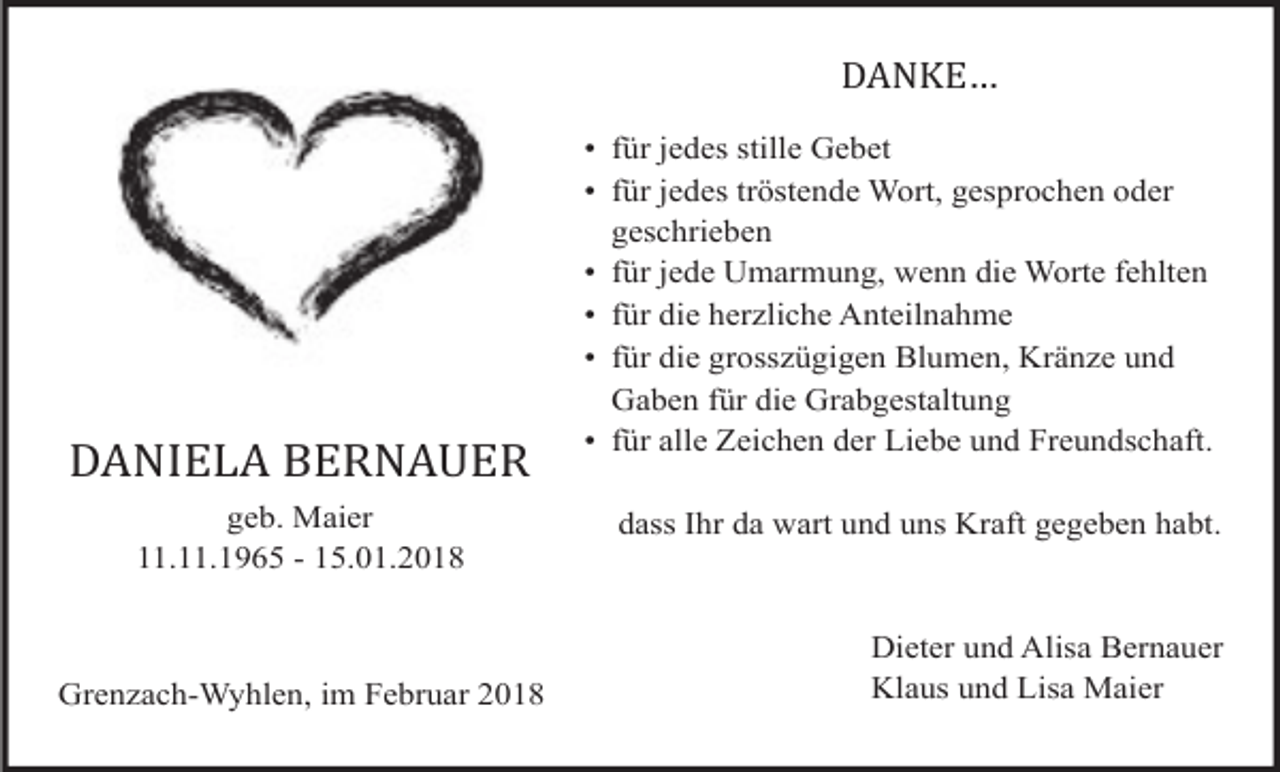 <p>DANKE…</p><p>DANIELA BERNAUER<br />geb. Maier<br />11.11.1965 - 15.01.2018</p><p>Grenzach-Wyhlen, im Februar 2018</p><p>• für jedes stille Gebet<br />• für jedes tröstende Wort, gesprochen oder<br />geschrieben<br />• für jede Umarmung, wenn die Worte fehlten<br />• für die herzliche Anteilnahme<br />• für die grosszügigen Blumen, Kränze und<br />Gaben für die Grabgestaltung<br />• für alle Zeichen der Liebe und Freundschaft.<br />dass Ihr da wart und uns Kraft gegeben habt.</p><p>Dieter und Alisa Bernauer<br />Klaus und Lisa Maier</p>