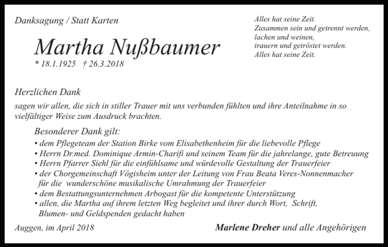 <p>DDanksagung<br />a n ks a g u n g / /StStatt<br />att KKarten<br />art e n</p><p>MMartha<br />art h a NNußbaumer<br />u ß b a u m er<br />** 118.1.1925<br />8. 1. 1 9 2 5 †† 226.3.2018<br />6. 3. 2 0 1 8</p><p>All es hhat<br />at sseine<br />ei n e ZZeit.<br />eit.<br />Alles<br />Z us a m m e n ssein<br />ei n uund<br />n d ggetrennt<br />etr e n nt werden,<br />w er d e n,<br />Zusammen<br />l a c h e n und<br />u n d weinen,<br />w ei n e n,<br />lachen<br />trauern<br />tr a u er n und<br />u n d getröstet<br />g etr öst et werden.<br />w erd e n.<br />Alles<br />All es hhat<br />at sseine<br />ei n e ZZeit.<br />eit.</p><p>HHerzlichen<br />erzli c h e n DDank<br />a nk<br />sich<br />stiller<br />ssagen<br />a g e n wir<br />wir allen,<br />all e n, die<br />di e si<br />c h iinn still<br />er Trauer<br />Tr a u er mit<br />mit uuns<br />ns vverbunden<br />e r b u n d e n ffühlten<br />ü hlt e n und<br />u n d iihre<br />hr e AAnteilnahme<br />nt eil n a h m e i in<br />n sso<br />o<br />vielfältiger<br />vi<br />elf älti g er Weise<br />Weis e zzum<br />u m Ausdruck<br />A u s dr u c k brachten.<br />br a c ht e n.</p><p>gilt:<br />BBesonderer<br />es o n d er er Dank<br />D a n k gilt:</p><p>die<br />• dem<br />d e m Pflegeteam<br />Pfl e g et e a m der<br />d er Station<br />St ati o n Birke<br />Bir k e vom<br />v o m Elisabethenheim<br />Elis a b et h en h ei m ffür<br />ür di<br />e liliebevolle<br />e b e v oll e Pflege<br />P fl e g e<br />• Herrn<br />H err n Dr.med.<br />Dr. m e d. Dominique<br />D o mi ni qu e Armin-Charifi<br />Ar mi n- C h arifi uund<br />n d sseinem<br />ei n e m Team<br />Te a m ffür<br />ür di<br />e jjahrelange,<br />a hr el a n g e, ggute<br />ut e Betreuung<br />B etr e u u n g<br />die<br />H err n Pfarrer<br />Pf arr er Siehl<br />Si e hl ffür<br />ür di<br />e ei<br />nf ü hls a m e uund<br />n d würdevolle<br />w ür d e v oll e Gestaltung<br />G est alt u n g der<br />d er Trauerfeier<br />Tr a u erf ei er<br />• Herrn<br />die<br />einfühlsame<br />• der<br />d er Chorgemeinschaft<br />C h or g e m ei ns c h aft Vögisheim<br />Vö gis h ei m uunter<br />nt er dder<br />er Leitung<br />L eit u n g vvon<br />o n Frau<br />Fr a u Beata<br />B e at a Veres-Nonnenmacher<br />Ver es- N o n n e n m a c h er<br />ffür<br />ür die<br />di e wunderschöne<br />w u n d ers c h ö n e musikalische<br />m usi k alis c h e Umrahmung<br />U mr a h m u n g der<br />d e r Trauerfeier<br />Tr a u erf ei er<br />die<br />• dem<br />d e m Bestattungsunternehmen<br />B est att u n gs u nt er n eh m e n Arbogast<br />Ar b o g ast ffür<br />ür di<br />e kkompetente<br />o m p et e nt e UUnterstützung<br />nt erst ütz u n g<br />• allen,<br />all e n, die<br />di e Martha<br />M art h a auf<br />a uf iihrem<br />hr e m lletzten<br />etzt e n Weg<br />We g begleitet<br />b e gl eit et und<br />u n d ihrer<br />i hr er durch<br />d ur c h Wort,<br />W ort, Schrift,<br />S chrift,<br />Bl<br />u m e n- uund<br />n d Geldspenden<br />G el ds p e n d e n ggedacht<br />e d a c ht hhaben<br />a be n<br />BlumenAAuggen,<br />u g g e n, i im<br />m AApril<br />pril 22</p><p>MMarlene<br />arl e n e Dr<br />Dreher<br />e h er uund<br />n d all<br />alle<br />e Angehörigen<br />A n g e h öri g e n</p>