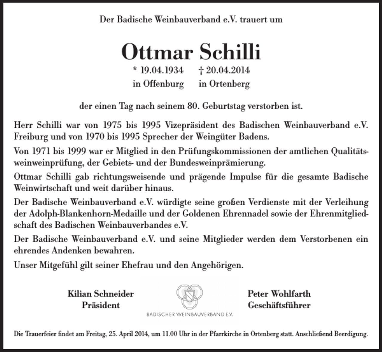 <p>Der Badische Weinbauverband e.V. trauert um</p><p>Ottmar Schilli<br />* 19.04.1934<br />in Offenburg</p><p>† 20.04.2014<br />in Ortenberg</p><p>der einen Tag nach seinem 80. Geburtstag verstorben ist.<br />Herr Schilli war von 1975 bis 1995 Vizepräsident des Badischen Weinbauverband e.V.<br />Freiburg und von 1970 bis 1995 Sprecher der Weingüter Badens.<br />Von 1971 bis 1999 war er Mitglied in den Prüfungskommissionen der amtlichen Qualitätsweinweinprüfung, der Gebiets- und der Bundesweinprämierung.<br />Ottmar Schilli gab richtungsweisende und prägende Impulse für die gesamte Badische<br />Weinwirtschaft und weit darüber hinaus.<br />Der Badische Weinbauverband e.V. würdigte seine großen Verdienste mit der Verleihung<br />der Adolph-Blankenhorn-Medaille und der Goldenen Ehrennadel sowie der Ehrenmitgliedschaft des Badischen Weinbauverbandes e.V.<br />Der Badische Weinbauverband e.V. und seine Mitglieder werden dem Verstorbenen ein<br />ehrendes Andenken bewahren.<br />Unser Mitgefühl gilt seiner Ehefrau und den Angehörigen.<br />Kilian Schneider<br />Präsident</p><p>Peter Wohlfarth<br />Geschäftsführer</p><p>Die Trauerfeier findet am Freitag, 25. April 2014, um 11.00 Uhr in der Pfarrkirche in Ortenberg statt. Anschließend Beerdigung.</p>