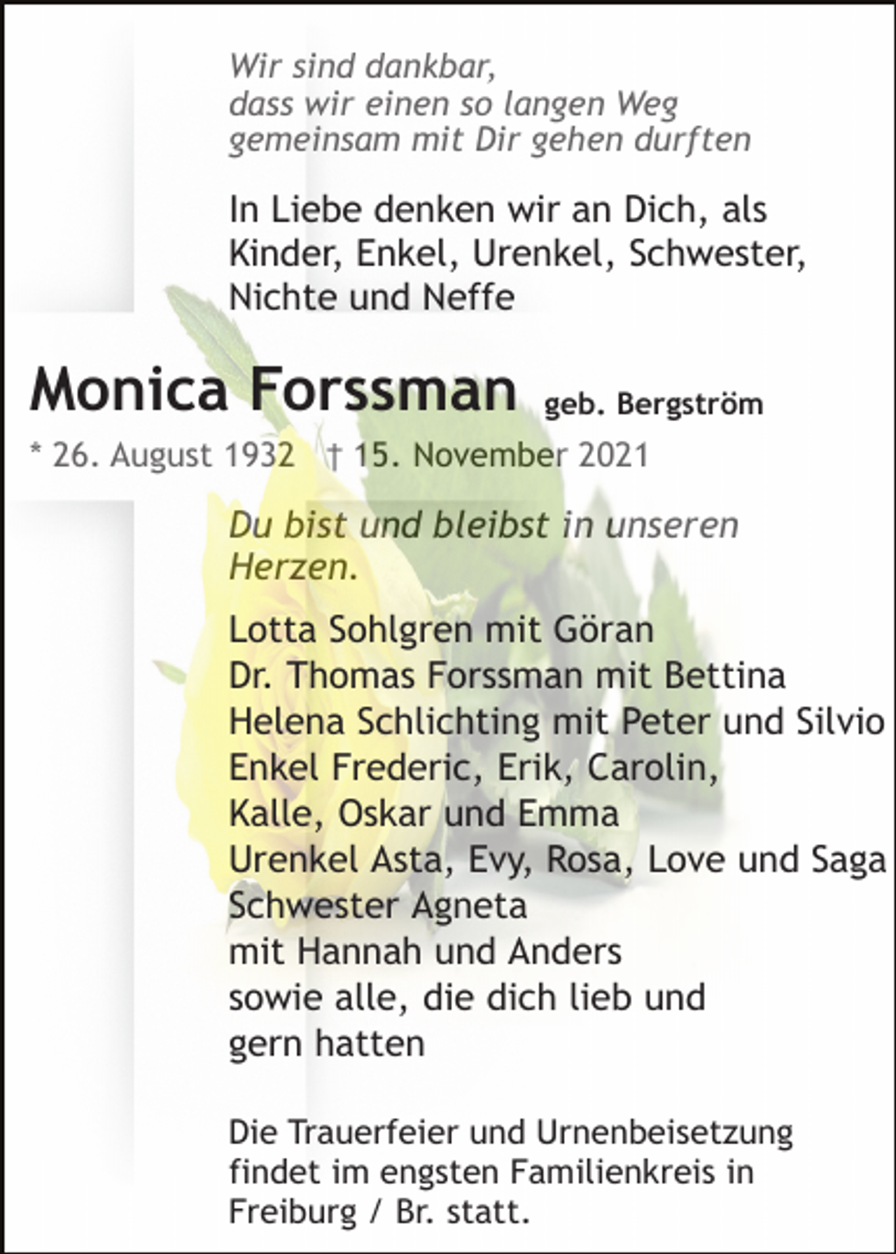<p>Wir sind dankbar,<br />dass wir einen so langen Weg<br />gemeinsam mit Dir gehen durften</p><p>In Liebe denken wir an Dich, als<br />Kinder, Enkel, Urenkel, Schwester,<br />Nichte und Neffe</p><p>Monica Forssman</p><p>geb. Bergström</p><p>* 26. August 1932 † 15. November 2021</p><p>Du bist und bleibst in unseren<br />Herzen.<br />Lotta Sohlgren mit Göran<br />Dr. Thomas Forssman mit Bettina<br />Helena Schlichting mit Peter und Silvio<br />Enkel Frederic, Erik, Carolin,<br />Kalle, Oskar und Emma<br />Urenkel Asta, Evy, Rosa, Love und Saga<br />Schwester Agneta<br />mit Hannah und Anders<br />sowie alle, die dich lieb und<br />gern hatten<br />Die Trauerfeier und Urnenbeisetzung<br />findet im engsten Familienkreis in<br />Freiburg / Br. statt.</p>