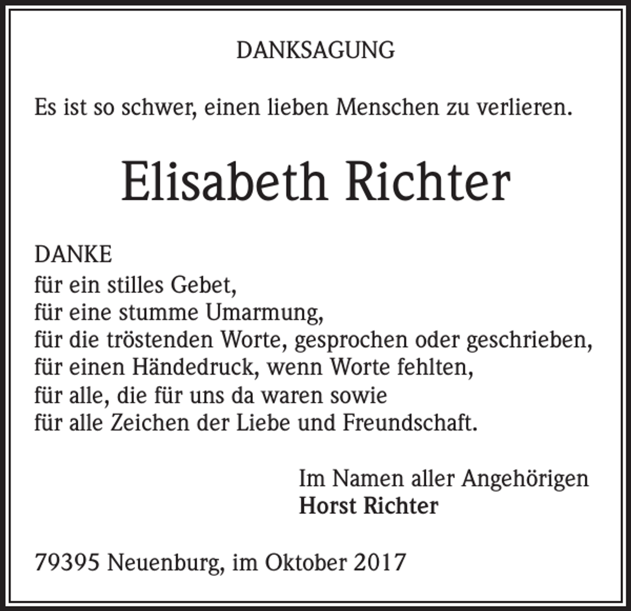 <p>DANKSAGUNG<br />Es ist so schwer, einen lieben Menschen zu verlieren.</p><p>Elisabeth Richter<br />DANKE<br />für ein stilles Gebet,<br />für eine stumme Umarmung,<br />für die tröstenden Worte, gesprochen oder geschrieben,<br />für einen Händedruck, wenn Worte fehlten,<br />für alle, die für uns da waren sowie<br />für alle Zeichen der Liebe und Freundschaft.<br />Im Namen aller Angehörigen<br />Horst Richter<br />79395 Neuenburg, im Oktober 2017</p>