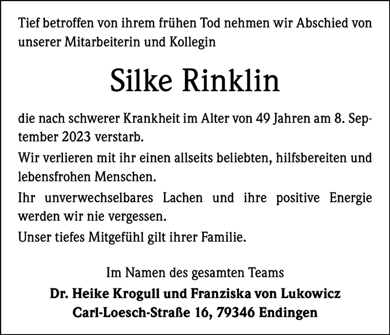 <p>Tief betroffen von ihrem frühen Tod nehmen wir Abschied von<br />unserer Mitarbeiterin und Kollegin</p><p>Silke Rinklin<br />die nach schwerer Krankheit im Alter von 49 Jahren am 8. September 2023 verstarb.<br />Wir verlieren mit ihr einen allseits beliebten, hilfsbereiten und<br />lebensfrohen Menschen.<br />Ihr unverwechselbares Lachen und ihre positive Energie<br />­werden wir nie vergessen.<br />Unser tiefes Mitgefühl gilt ihrer Familie.<br />Im Namen des gesamten Teams<br />Dr. Heike Krogull und Franziska von Lukowicz<br />Carl-Loesch-Straße 16, 79346 Endingen</p>