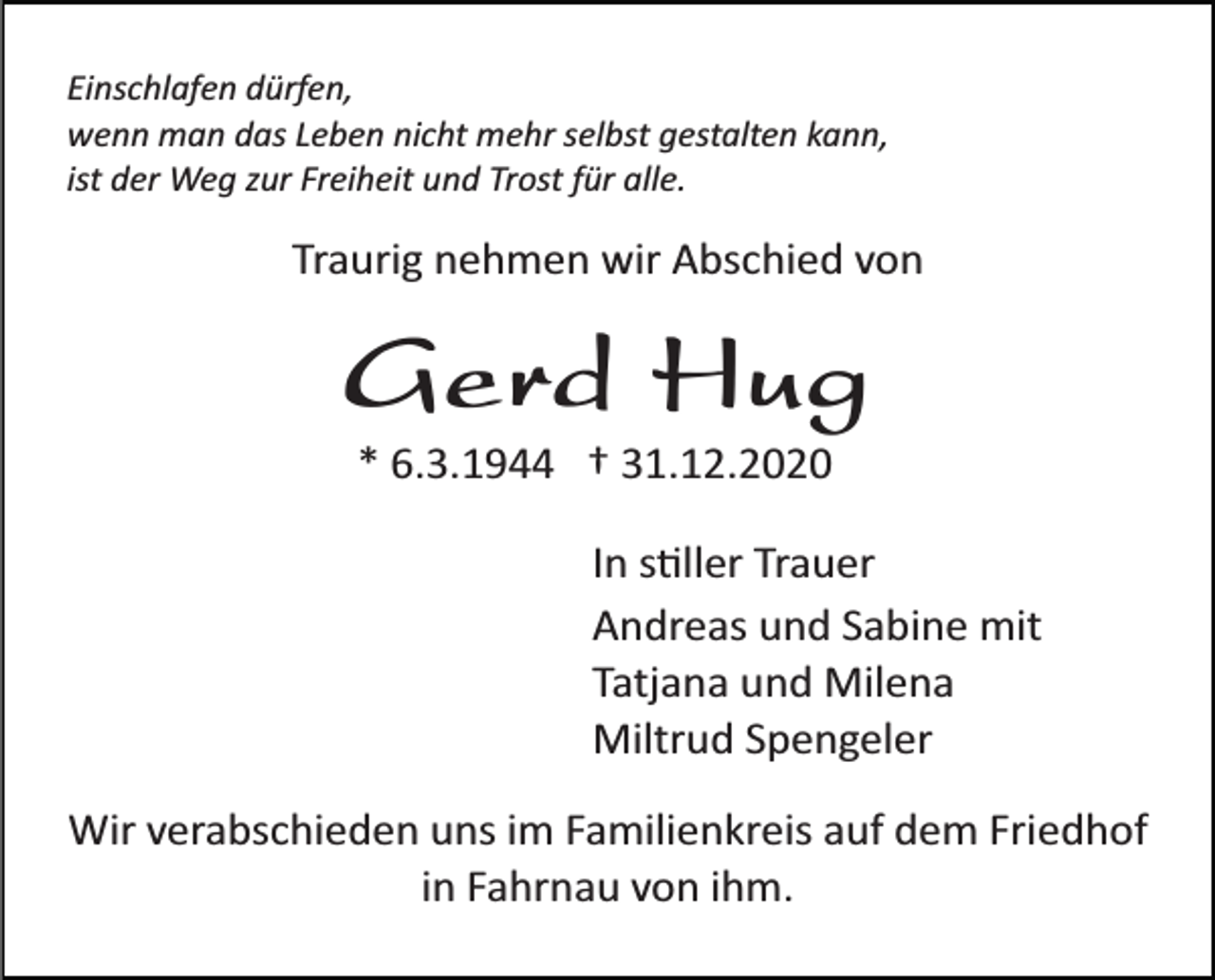 <p>Einschlafen dürfen,<br />wenn man das Leben nicht mehr selbst gestalten kann,<br />ist der Weg zur Freiheit und Trost für alle.</p><p>Traurig nehmen wir Abschied von</p><p>Gerd Hug<br />* 6.3.1944 † 31.12.2020<br />In stiller Trauer<br />Andreas und Sabine mit<br />Tatjana und Milena<br />Miltrud Spengeler<br />Wir verabschieden uns im Familienkreis auf dem Friedhof<br />in Fahrnau von ihm.</p>