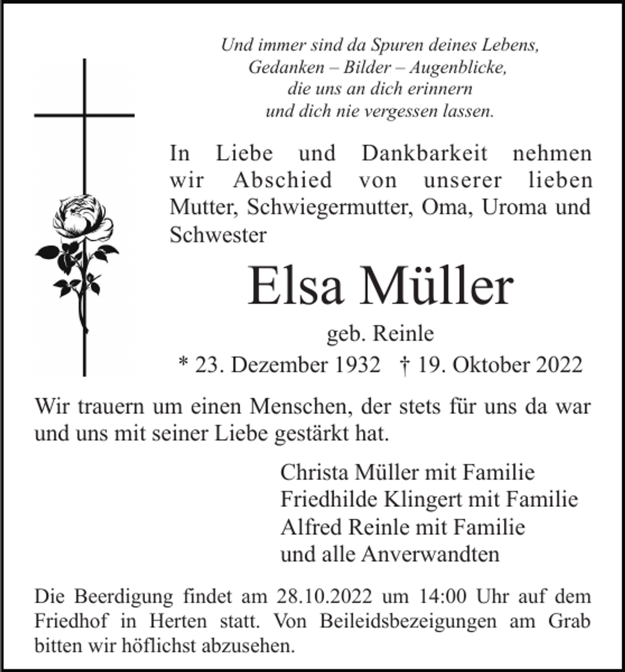 <p>Und immer sind da Spuren deines Lebens,<br />Gedanken – Bilder – Augenblicke,<br />die uns an dich erinnern<br />und dich nie vergessen lassen.</p><p>In Liebe und Dankbarkeit nehmen<br />wir Abschied von unserer lieben<br />Mutter, Schwiegermutter, Oma, Uroma und<br />Schwester</p><p>Elsa Müller<br />geb. Reinle<br />* 23. Dezember 1932 † 19. Oktober 2022<br />Wir trauern um einen Menschen, der stets für uns da war<br />und uns mit seiner Liebe gestärkt hat.<br />Christa Müller mit Familie<br />Friedhilde Klingert mit Familie<br />Alfred Reinle mit Familie<br />und alle Anverwandten<br />Die Beerdigung findet am 28.10.2022 um 14:00 Uhr auf dem<br />Friedhof in Herten statt. Von Beileidsbezeigungen am Grab<br />bitten wir höflichst abzusehen.</p>