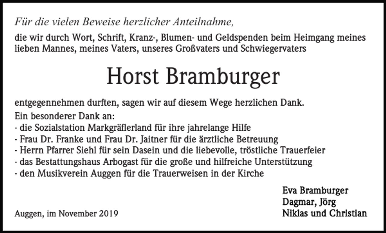 <p>Für die vielen Beweise herzlicher Anteilnahme,<br />die wir durch Wort, Schrift, Kranz-, Blumen- und Geldspenden beim Heimgang meines<br />lieben Mannes, meines Vaters, unseres Großvaters und Schwiegervaters</p><p>Horst Bramburger<br />entgegennehmen durften, sagen wir auf diesem Wege herzlichen Dank.<br />Ein besonderer Dank an:<br />- die Sozialstation Markgräflerland für ihre jahrelange Hilfe<br />- Frau Dr. Franke und Frau Dr. Jaitner für die ärztliche Betreuung<br />- Herrn Pfarrer Siehl für sein Dasein und die liebevolle, tröstliche Trauerfeier<br />- das Bestattungshaus Arbogast für die große und hilfreiche Unterstützung<br />- den Musikverein Auggen für die Trauerweisen in der Kirche</p><p>Auggen, im November 2019</p>
