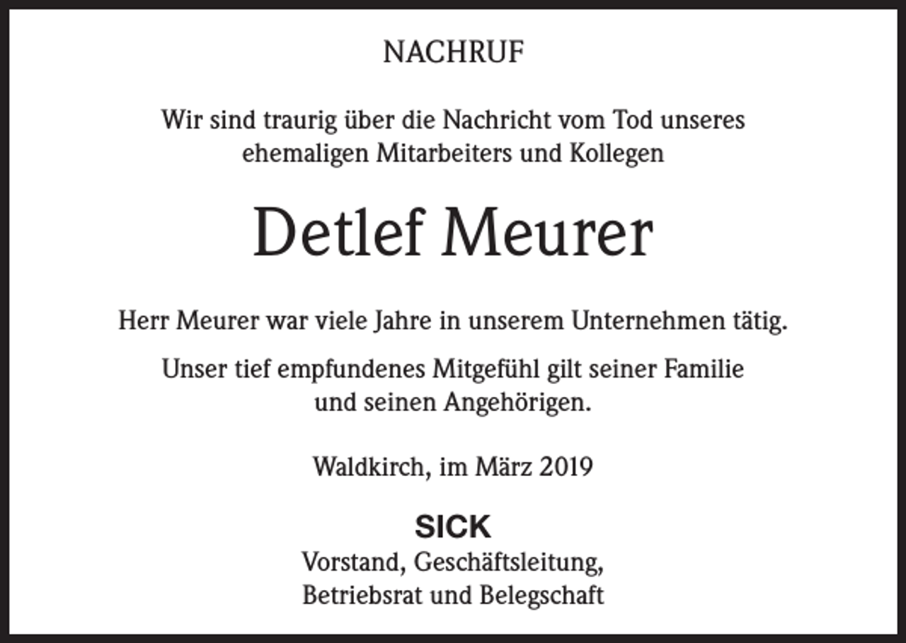 <p>NACHRUF<br />Wir sind traurig über die Nachricht vom Tod unseres<br />ehemaligen Mitarbeiters und Kollegen</p><p>Detlef Meurer<br />Herr Meurer war viele Jahre in unserem Unternehmen tätig.<br />Unser tief empfundenes Mitgefühl gilt seiner Familie<br />und seinen Angehörigen.<br />Waldkirch, im März 2019</p><p>SICK<br />Vorstand, Geschäftsleitung,<br />Betriebsrat und Belegschaft</p>