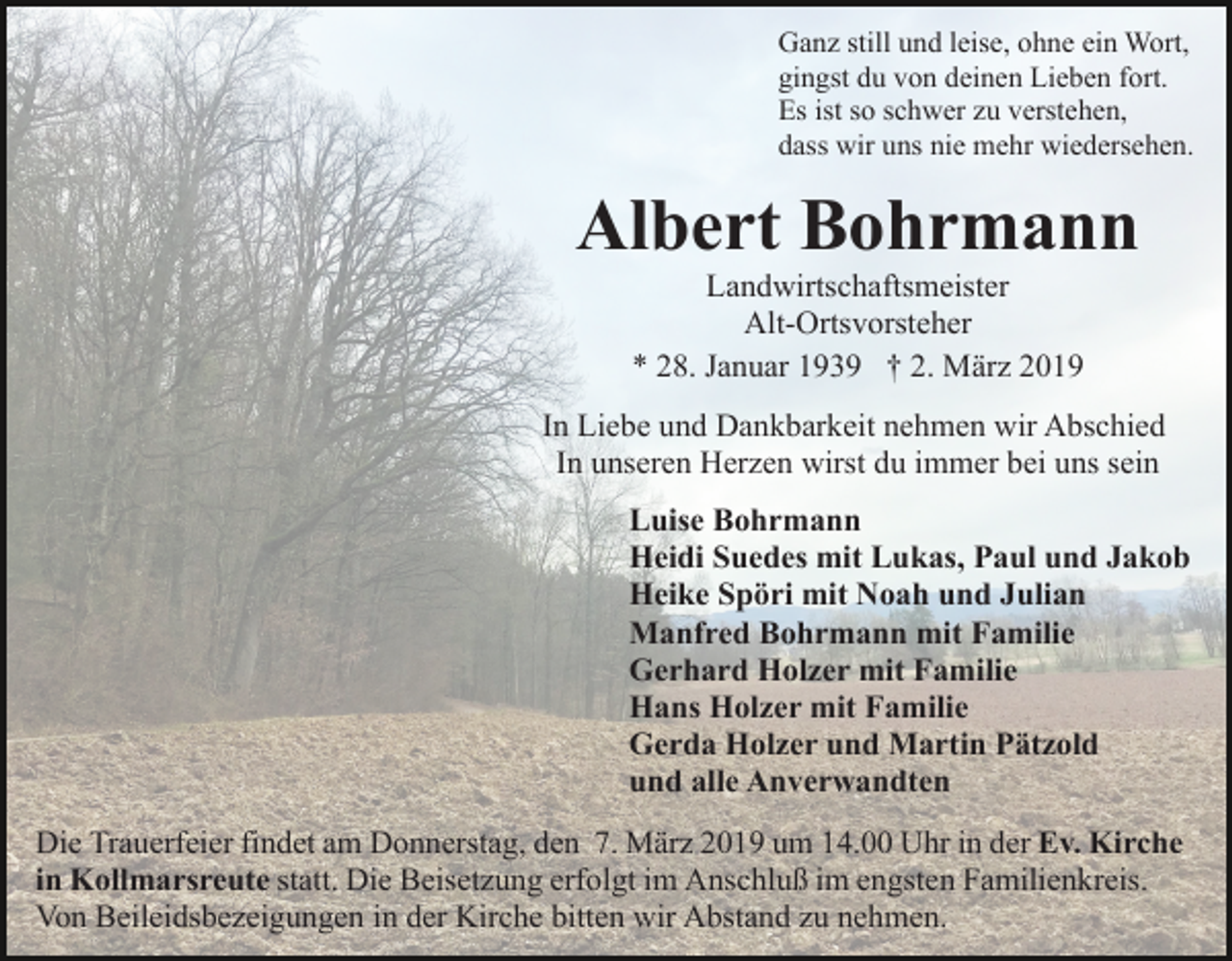 <p>Ganz still und leise, ohne ein Wort,<br />gingst du von deinen Lieben fort.<br />Es ist so schwer zu verstehen,<br />dass wir uns nie mehr wiedersehen.</p><p>Albert Bohrmann<br />Landwirtschaftsmeister<br />Alt-Ortsvorsteher<br />* 28. Januar 1939 † 2. März 2019<br />In Liebe und Dankbarkeit nehmen wir Abschied<br />In unseren Herzen wirst du immer bei uns sein<br />Luise Bohrmann<br />Heidi Suedes mit Lukas, Paul und Jakob<br />Heike Spöri mit Noah und Julian<br />Manfred Bohrmann mit Familie<br />Gerhard Holzer mit Familie<br />Hans Holzer mit Familie<br />Gerda Holzer und Martin Pätzold<br />und alle Anverwandten<br />Die Trauerfeier findet am Donnerstag, den 7. März 2019 um 14.00 Uhr in der Ev. Kirche<br />in Kollmarsreute statt. Die Beisetzung erfolgt im Anschluß im engsten Familienkreis.<br />Von Beileidsbezeigungen in der Kirche bitten wir Abstand zu nehmen.</p>