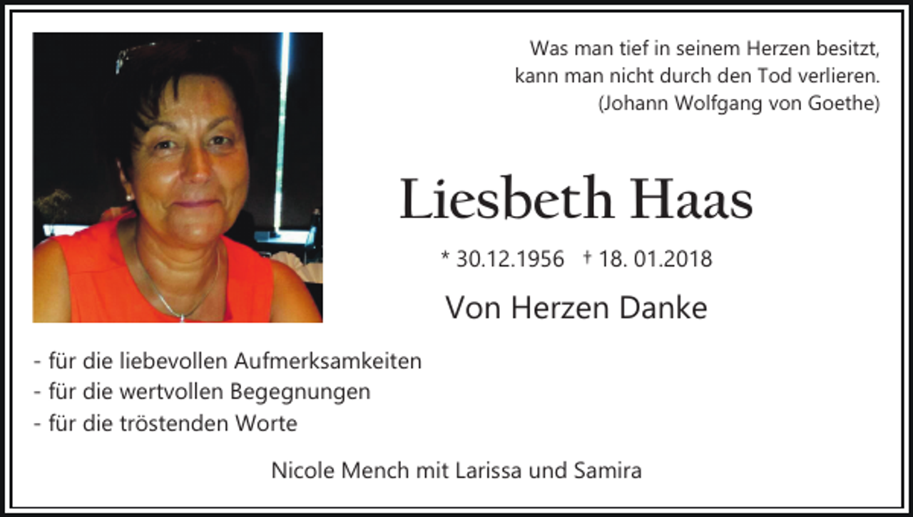 <p>WWas<br />a s mman<br />a n ti tief<br />ef i nins seinem<br />ei n e m Herzen<br />H er z e n besitzt,<br />b e sit zt,<br />k a n n man<br />m a n nicht<br />ni c ht durch<br />d ur c h den<br />d e n TTod<br />o d vverlieren.<br />erli er e n.<br />kann<br />(J<br />o h a n n Wolfgang<br />W olf g a n g von<br />v o n GGoethe)<br />o et h e)<br />(Johann</p><p>Li<br />e s b et h Haas<br />H a as<br />Liesbeth<br />** 30.12.1956<br />3 0. 1 2. 1 9 5 6 †† 18.<br />1 8. 01.2018<br />0 1. 2 0 1 8</p><p>Von<br />V o n Herzen<br />H er z e n Danke<br />Da nke<br />­ ffür<br />ür die<br />di e liliebevollen<br />e b e v oll e n Aufmerksamkeiten<br />A u f m er k s a m k eit e n<br />­ ffür<br />ür die<br />di e wertvollen<br />w ert v oll e n Begegnungen<br />B e ge g n u n g e n<br />ür die<br />di e tr<br />ö st e n d e n Worte<br />W o rt e<br />­ ffür<br />tröstenden<br />Nicole<br />Ni c ol e Mench<br />M e n c h mit<br />mit LLarissa<br />ari s s a und<br />u n d Samira<br />S a mir a</p>