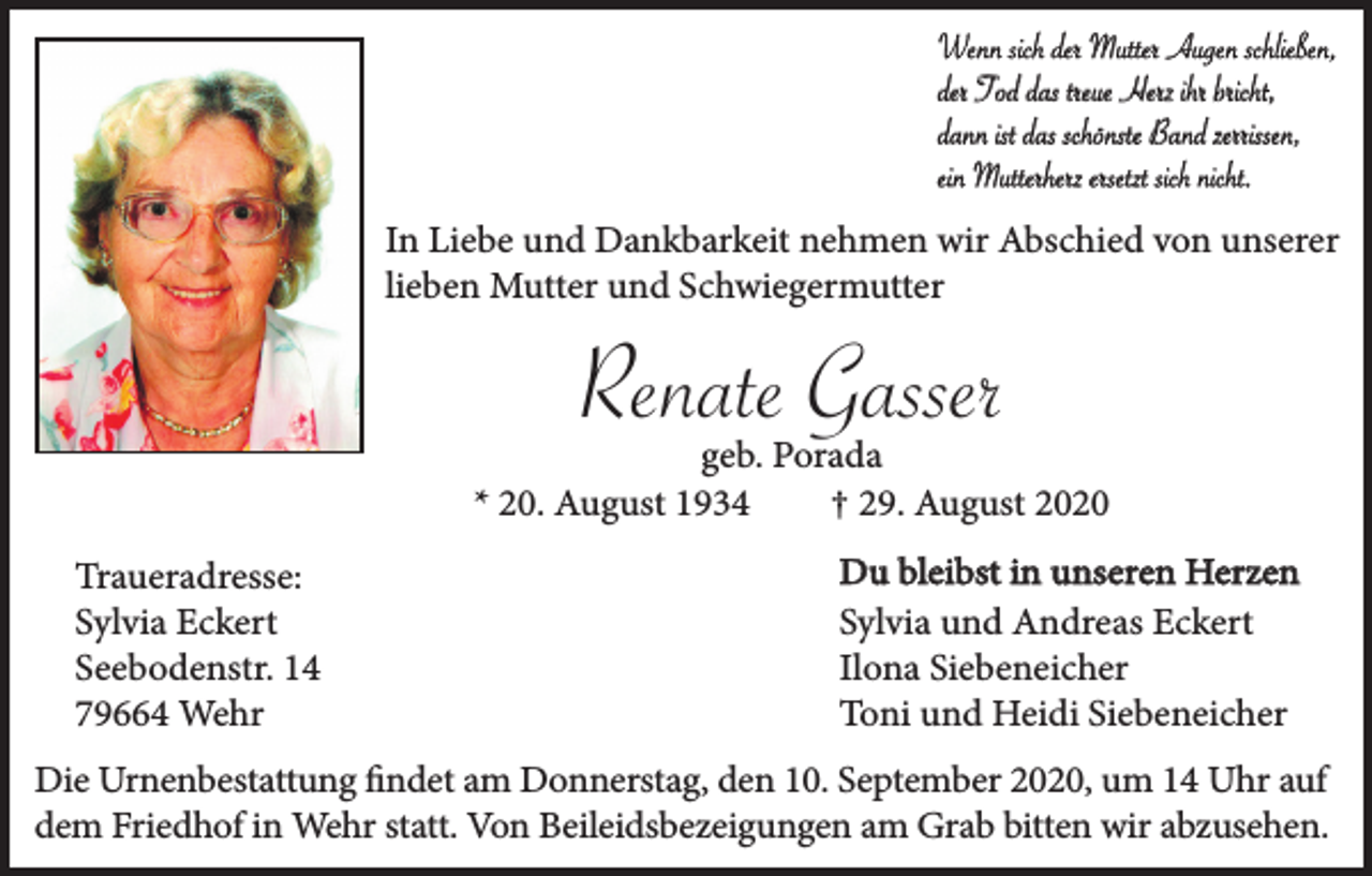 <p>Wenn sich der Mutter Augen schließen,<br />der Tod das treue Herz ihr bricht,<br />dann ist das schönste Band zerrissen,<br />ein Mutterherz ersetzt sich nicht.<br />In Liebe und Dankbarkeit nehmen wir Abschied von unserer<br />lieben Mutter und Schwiegermutter</p><p>Renate Gasser</p><p>geb. Porada<br />* 20. August 1934<br />† 29. August 2020<br />Traueradresse:<br />Sylvia Eckert<br />Seebodenstr. 14<br />79664 Wehr</p><p>Du bleibst in unseren Herzen<br />Sylvia und Andreas Eckert<br />Ilona Siebeneicher<br />Toni und Heidi Siebeneicher</p><p>Die Urnenbestattung findet am Donnerstag, den 10. September 2020, um 14 Uhr auf<br />dem Friedhof in Wehr statt. Von Beileidsbezeigungen am Grab bitten wir abzusehen.</p>